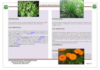 PLANTAS MEDICINALES
PROPIEDADES
Tiene propiedades curativas, va bien para digestión, diarreas, inflamaciones del hígado,
gases, mareos, para expulsar parásitos de los intestinos y para las quemaduras.
USO MEDICINAL
La forma más común de usar la yerbabuena es haciendo infusión con sus hojas. De esta
forma se ayuda a tratar los problemas de indigestión, gases intestinales y las
inflamaciones del hígado, actúa sobre la vesícula biliar ya que activa la producción de la
bilis, además alivia los mareos
El té de yerbabuena puede ser usado como un ligero tratamiento de hirsutismo en las
mujeres. Sus propiedades anti-androgénicas reducen el nivel de testosterona en la
sangre.[1]
En su uso tópico, el aceite de yerbabuena tiene acción relajante y actúa como
anti-irritante y analgésico con capacidad de reducir el dolor y de mejorar el flujo de la
sangre al área afectada. Al mezclar la infusión con aceite de oliva se obtiene un
excelente ungüento que puede ser usado en compresas para curar las quemaduras y
como calmante de calambres musculares, o como lubricante...
LIMONCILLO
PROPIEDADES
Se le atribuye efecto antiséptico, digestivo, carminativo, bronco lítico, diaforético, anti
flatulento, afrodisiaco, antihelmíntico, laxante, Se recomienda en caso de gripe,
neuralgia y vomito..
USO MEDICINAL
El cocimiento de esta planta se prepara en dosis de 15 - 25 g/L de hojas frescas, se
administra por vía oral hasta 240 ml cada 4 - 6 horas y constituye un excelente
expectorante y descongestionante del tracto respiratorio, tanto en adultos como en
niños pequeños. Hay que tener mucho cuidado con esta planta, no se deben preparar los
cocimientos concentrados porque existe referencia de riesgos de intoxicaciones y de
casos de fallecimientos de niños por ingestión de grandes concentraciones de esta
planta
La infusión del rizoma se usa como sudorífico, aromática y tónica. La infusión de las
hojas se usa para la debilidad del estomago y flatulencia.
CALENDULA
PROPIEDADES
Anti inflamatoria, antiséptica, astringente, calmante. Ayuda en casos de indigestión y
otros problemas gastrointestinales. Muy conveniente para tratar problemas de la piel
como el acné, irritaciones cutáneas, forúnculos, abscesos, dermatitis, grietas, piel seca
y sensible, gingivitis y llagas. Acelera la curación de cortes y arañazos. Sana y alivia las
INSTITUCIÓN EDUCATIVA TECNOAGROPECUARIA
“HERNANDO BORRERO CUADROS”
Grado decimo, 2009-2.010 Página 11
 