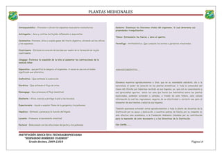 PLANTAS MEDICINALES
Antiespasmódico - Previenen o alivian los espasmos musculares involuntarios.
Astringente - Seca y contrae los tejidos inflamados o supurantes
Carminativo -Previene, alivia o expele gases del tracto digestivo, aliviando así los cólicos
y los espasmos.
Cicatrizante - Estimula la curación de heridas por medio de la formación de tejido
cicatrizante.
Colagogo: Favorece la expulsión de la bilis al aumentar las contracciones de la
vesícula biliar
Depurativo - que purifica la sangre o el organismo. A veces se usa con el mismo
significado que alterativo.
Diaforético - Que estimula la sudoración
Diurético - Que estimula el flujo de orina
Emenagogo - Que promueve el flujo menstrual
Emoliente - Alivia, suaviza y protege la piel y las mucosas.
Expectorante - Ayuda a expeler flema de la garganta y los pulmones
Hepático - Estimula y promueve la función del hígado
Laxante - Promueve el movimiento intestinal
Pectoral - Relacionado con las afecciones del pecho y los pulmones
Sedante: Disminuye las funciones vitales del organismo, lo cual determina sus
propiedades tranquilizantes
Tónico: Estimulante Da fuerza y abre el apetito.
Vermífugo - Antihelmíntico. Que combate los vermes o parásitos intestinales
AGRADECIMIENTOS…..
Elevamos nuestros agradecimientos a Dios, que en su insondable sabiduría, dio a la
naturaleza el poder de sanación en las plantas aromáticas. A toda la comunidad del
Canon del Chinche por habernos recibido en sus hogares, ya que con su conocimiento y
sus apreciables aportes sobre los usos que hacen sus habitantes sobre las plantas
medicinales, podemos extender a ustedes, a través de este folleto, esta valiosa
información la cual les regresamos, seguros de su efectividad y correcto uso para el
bienestar de sus familias y salud de sus hogares.
También queremos extender estos agradecimientos a toda la planta de docentes de la
Institución por su apoyo y dedicación, a nuestros padres de familia por su respaldo no
solo afectivo sino económico, a la Fundación Ambiente Colombia por su contribución
para la impresión de este documento y a las Directivas de la Institución.
Con Cariño……….
INSTITUCIÓN EDUCATIVA TECNOAGROPECUARIA
“HERNANDO BORRERO CUADROS”
Grado decimo, 2009-2.010 Página 14
 
