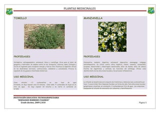 PLANTAS MEDICINALES
TOMILLO
PROPIEDADES
Antiséptico, antiespasmódico, estomacal, tónico y vermífugo. Sirve para el dolor de
garganta y resfriados. Se emplea contra la tos, bronquitis, catarros, asma. Estimula y
excita el organismo para recuperar energía y fuerza vital. Favorece la digestión. Eficaz
en los desórdenes nerviosos, contracciones, calambres y convulsiones. Provoca la
expulsión de los gusanos intestinales (lombrices
USO MEDICINAL
Como infusión: 1-2 cucharaditas en una taza de agua
hirviendo, se deja reposar unos 10 minutos. Como baño: 4 cucharadas de hojas en un
litro de agua. Se deja reposar 20 minutos y se vierte el contenido en
el baño
MANZANILLA
PROPIEDADES
Carminativa, sedante, digestiva, estomacal, depurativa, emenagogo, colagoga,
antiinflamatoria. Se utiliza contra cólico hepático, fiebre, insomnio, reumatismo,
eczemas, hemorroides y desarreglos menstruales, dolor de muelas, dolor de cabeza.
Facilita las digestiones y estimula las funciones del estómago. Eficaz como
desinfectante de las afecciones bucales y los procesos inflamatorios
USO MEDICINAL
La infusión es beneficiosa en la mayoría de trastornos y dolencias (una cucharadita por
taza, 3 veces al día). Para limpiezas faciales, en forma de vaho. Para afecciones bucales,
gargarismos y lavativas, en cocimiento, 2 cucharadas por litro de agua. Las compresas
empapadas en infusión de manzanilla son calmantes y desinflamantes
INSTITUCIÓN EDUCATIVA TECNOAGROPECUARIA
“HERNANDO BORRERO CUADROS”
Grado decimo, 2009-2.010 Página 5
 