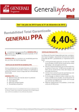 Generali informa64-PPA:MediadorFichaVCru 12/6/13 11:29 Página 1

Generalinforma
nº 64
12/06/2013

Del 1 de julio de 2013 hasta el 31 de diciembre de 2013

zada
bilidad Total Garanti
Renta

GENERALI PPA
L

a rentabilidad total garantizada (*) de GENERALI PPA se
establece en el 4,40% anual para el período 01-072013 a 31-12-2013.

GENERALI PPA es un producto con rentabilidad garantizada y, por tanto, de máxima seguridad.

VENTAJAS DE INVERTIR EN GENERALI PPA
Ante la voltilidad de los mercados fiancieros, el ahorrador y
muy especialmente el ahorrador finalista, ha modificado su
política de inversión: busca la seguridad de la Rentabilidad
Garantizada.
GENERALI PPA ofrece:
• Mantenimiento del nivel de vida en la jubilación.
• Ahorro garantizado.
• Total seguridad.
• Máximas ventajas fiscales.
• Rentabilidad competitiva.

4,40%

VENTAJAS FISCALES PPA
Los Planes de Previsión Asegurados permiten una deducción fiscal inmediata, reduciendo directamente la Base
Imponible del IRPF y posibilitando un importante ahorro
fiscal.
• Límite general de la reducción, la menor de: 10.000
euros anuales o el 30% de los rendimientos netos
del trabajo y de actividad económica.
• Para los mayores de 50 años se aumenta este límite hasta la menor de: 12.500 euros anuales o el
50% de los rendimientos netos del trabajo y de
actividad económica.
• Límite único y conjunto para las aportaciones individuales y contribuciones empresariales.
• Si el cónyuge no obtiene rentas o éstas son inferiores a 8.000 euros anuales, el contribuyente se
podrá reducir las aportaciones al plan del cónyuge
con el límite de 2.000 euros.
• Régimen especial para minusválidos. Límite total
conjunto 24.250 euros.

(*) La Compañía reconoce una rentabilidad total bruta que se destinará al Interés Técnico, Interés Técnico Adicional y participación de la Entidad Aseguradora, conforme se establece en las condiciones del producto.

Generali Informa es el canal de comunicación dirigido a los mediadores de GENERALI Seguros, que destaca las principales novedades en productos, servicios y procesos de la Compañía.
Generali Informa se remitirá por correo electrónico a todos los mediadores y se encuentra disponible en www.mediadores.generali.es

1

 