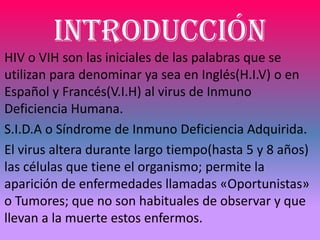 INTRODUCCIÓN
HIV o VIH son las iniciales de las palabras que se
utilizan para denominar ya sea en Inglés(H.I.V) o en
Español y Francés(V.I.H) al virus de Inmuno
Deficiencia Humana.
S.I.D.A o Síndrome de Inmuno Deficiencia Adquirida.
El virus altera durante largo tiempo(hasta 5 y 8 años)
las células que tiene el organismo; permite la
aparición de enfermedades llamadas «Oportunistas»
o Tumores; que no son habituales de observar y que
llevan a la muerte estos enfermos.
 