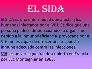 El SIDA
El SIDA es una enfermedad que afecta a los
humanos infectados por el VIH. Se dice que una
persona padece de sida cuando su organismo,
debido a la inmunodeficiencia provocada por el
VIH, no es capaz de ofrecer una respuesta
inmune adecuada contra las infecciones.
VIH: es un virus que fue descubierto en Francia
por Luc Montagnier en 1983.
 
