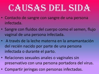 CAUSAS DEL SIDA
• Contacto de sangre con sangre de una persona
  infectada.
• Sangre con fluidos del cuerpo como el semen, flujo
  vaginal de una persona infectada.
• A través de la leche materna en la amamantación
  del recién nacido por parte de una persona
  infectada o durante el parto.
• Relaciones sexuales anales o vaginales sin
  preservativo con una persona portadora del virus.
• Compartir jeringas con personas infectadas.
 