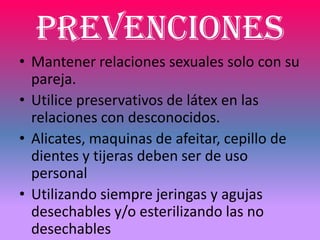 Prevenciones
• Mantener relaciones sexuales solo con su
  pareja.
• Utilice preservativos de látex en las
  relaciones con desconocidos.
• Alicates, maquinas de afeitar, cepillo de
  dientes y tijeras deben ser de uso
  personal
• Utilizando siempre jeringas y agujas
  desechables y/o esterilizando las no
  desechables
 
