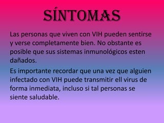 SÍNTOMAS
Las personas que viven con VIH pueden sentirse
y verse completamente bien. No obstante es
posible que sus sistemas inmunológicos esten
dañados.
Es importante recordar que una vez que alguien
infectado con VIH puede transmitir ell virus de
forma inmediata, incluso si tal personas se
siente saludable.
 