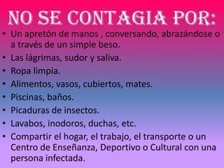 NO SE CONTAGIA POR:
• Un apretón de manos , conversando, abrazándose o
  a través de un simple beso.
• Las lágrimas, sudor y saliva.
• Ropa limpia.
• Alimentos, vasos, cubiertos, mates.
• Piscinas, baños.
• Picaduras de insectos.
• Lavabos, inodoros, duchas, etc.
• Compartir el hogar, el trabajo, el transporte o un
  Centro de Enseñanza, Deportivo o Cultural con una
  persona infectada.
 