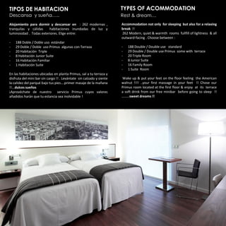 TIPOS DE HABITACION                                                   TYPES OF ACOMMODATION
Descansa y sueña…..                                                   Rest & dream…
Alojamiento para dormir y descansar en : 262 modernas ,               Accommodation not only for sleeping but also for a relaxing
tranquilas y cálidas     habitaciones inundadas de luz y              break !!
luminosidad . Todas exteriores. Elige entre:                          262 Modern, quiet & warmth rooms fullfill of lightness & all
                                                                      outward-facing . Choose between :
-   188 Doble / Doble uso estándar
-   29 Doble / Doble uso Primus algunas con Terraza                   -   188 Double / Double use standard
-   20 Habitación Triple                                              -   29 Double / Double use Primus some with terrace
-   8 Habitación Junior Suite                                         -   20 Triple Room
-   16 Habitación Familiar                                            -   8 Junior Suite
-   1 Habitación Suite                                                -   16 Family Room
                                                                      -   1 Suite Room
En las habitaciones ubicadas en planta Primus, sal a tu terraza y
disfruta del mini bar sin cargo !! . Levántate sin calzado y siente   Wake up & put your feet on the floor feeling the American
la calidez del parqué bajo tus pies….primer masaje de la mañana       walnut !!!! ..your first massage in your feet !! Chose our
!!...dulces sueños                                                    Primus room located at the first floor & enjoy at its terrace
¡Aprovéchate de nuestro          servicio Primus cuyos valores        a soft drink from our free minibar before going to sleep !!
añadidos harán que tu estancia sea inolvidable !                      ………sweet dreams !!
 