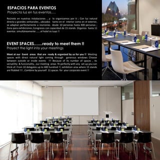 ESPACIOS PARA EVENTOS
Proyecta luz en tus eventos….
Reúnete en nuestras instalaciones ….y lo organizamos por ti ; Con luz natural
directa y grandes ventanales , ubicados tanto en el interior como en el exterior,
se adaptan perfectamente a reuniones desde 10 personas hasta 400 personas ;
Zona para exhibiciones /congresos con capacidad de 15 stands. Organiza hasta 11
eventos simultáneamente …….el hotel es tuyo !!



EVENT SPACES…....ready to meet them !!
Proyect the light into your meetings
Meet at our Event areas that are ready & organized by us for you !! Meeting
spaces with direct natural light coming through generous windows Choose
between outside or inside events !!! Because of its number of spaces , its
versatility & funcionality , our meeting areas fit perfectly with any set up you can
think of. From 10 delegates up to 400 hundred !!; exhibition area where 15 stands
are fitabled !!! ..Combine by yourself 11 spaces for your corporate event !!
 