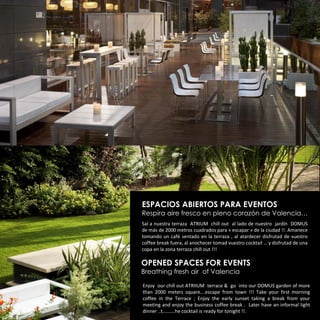 ESPACIOS ABIERTOS PARA EVENTOS
Respira aire fresco en pleno corazón de Valencia…
Sal a nuestra terraza ATRIUM chill out al lado de nuestro jardín DOMUS
de más de 2000 metros cuadrados para « escapar » de la ciudad !!. Amanece
tomando un café sentado en la terraza , al atardecer disfrutad de vuestro
coffee break fuera, al anochecer tomad vuestro cocktail … y disfrutad de una
copa en la zona terraza chill out !!!

OPENED SPACES FOR EVENTS
Breathing fresh air of Valencia

Enjoy our chill out ATRIIUM terrace & go into our DOMUS garden of more
than 2000 meters square….escape from town !!! Take your first morning
coffee in the Terrace ; Enjoy the early sunset taking a break from your
meeting and enjoy the business coffee break . Later have an informal light
dinner ..t……….he cocktail is ready for tonight !!.
 