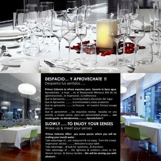DESPACIO… Y APROVECHATE !!
Despierta tus sentidos…..
Primus Valencia te ofrece espacios para hacerte la boca agua.
Aprovéchate… y huye , en el Restaurante Menorca XXII de las
aglomeraciones , lo impersonal , la indiferencia .
Que te Aproveche……..… la tranquilidad y discreción del lugar
Que te Aproveche ………. la luminosidad y vistas al exterior.
Que te aproveche ………..la frescura en nuestra Terraza Lounge
Atrium
Que te aprovechen …..las exquisitas recetas basadas en una
sencilla y simple cocina pero con personalidad propia … con
mucho gusto os atenderemos............Aprovéchate !!

SLOWLY….. TO ENJOY YOUR SENSES
Wake up & meet your senses
Primus Valencia offers you some spaces where you will be
making your mouth water .
Take advantage of... our restaurant & run away from the crowd,
impersonal service . ……….Welcome to your table .
Take advantage … & look for quietness , & discretion.
Take advantage of … the lightness & outdoors views to the
Atrium terrace & Domus Garden… We will be serving you with
pleasure .
 