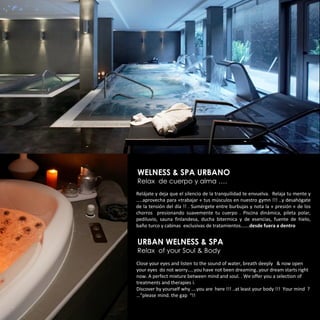 WELNESS & SPA URBANO
Relax de cuerpo y alma ….
Relájate y deja que el silencio de la tranquilidad te envuelva. Relaja tu mente y
…..aprovecha para «trabajar « tus músculos en nuestro gymn !!! ..y desahógate
de la tensión del día !! . Sumérgete entre burbujas y nota la « presión « de los
chorros presionando suavemente tu cuerpo . Piscina dinámica, pileta polar,
pediluvio, sauna finlandesa, ducha bitermica y de esencias, fuente de hielo,
baño turco y cabinas exclusivas de tratamientos…….desde fuera a dentro


URBAN WELNESS & SPA
Relax of your Soul & Body
Close your eyes and listen to the sound of water, breath deeply & now open
your eyes do not worry…..you have not been dreaming..your dream starts right
now. A perfect mixture between mind and soul. . We offer you a selection of
treatments and therapies i.
Discover by yourself why ….you are here !!! ..at least your body !!! Your mind ?
…”please mind. the gap “!!
 