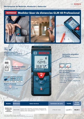 21
Herramientas de Medición, Nivelación y Detección
*PVPR: Precio de Venta al Público de Referencia sin IVA.
*PVPR PROMO: Precio de Venta al Público de Referencia Promocional sin IVA.
Medidor láser de distancias GLM 40 ProfessionalNOVEDAD
Modelo Referencia Datos técnicos Suministro de serie *PVPR
*PVPR
PROMO
Medidor láser
de distancias
GLM 40
Professional
0601072900
Alcance: 40 m. Precisión: ±1,5 mm/m. Iluminación del
display. Suma, resta, medición continua, Pitágoras, etc.
Memoria (10). Certificado ISO.
2 Pilas AA. Funda. 122,00 € 99,00 €
Alcance y precisión
certificadas (ISO 16331-1)
Diseño ergonómico
y compacto
Real Professional
• Alcance: 40 m
• Precisión: ±1,5 mm
• IP 54
Iluminación automática
del display
¡Con las funciones que
más necesitas!
• Medición directa y continua
• Medición indirecta (Pitágoras)
• Suma / Resta
• Cálculo de áreas y volúmenes
• Memoria
 