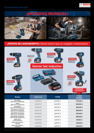 3
Tecnología por inducción
Modelo Referencia *PVPR
*PVPR
PROMO
Atornillador
GSR 18 V-LI Professional
060186610P 335,00 € 279,00 €
Taladro
GSB 18 V-LI Professional
060186710K 345,00 € 289,00 €
Atornillador
GSR 18 V-EC Professional
06019D6105 405,00 € 339,00 €
Atornillador de impacto
GDR 18 V-LI Professional
06019A130H 439,00 € 369,00 €
Atornillador de impacto
GDS 18 V-LI Professional
06019A1S0G 449,00 € 379,00 €
Atornillador de impacto
GDX 18 V-EC Professional
06019B9104 475,00 € 399,00 €
Batería 18 V
2,0 Ah Inductiva
1600A003NC 105,00 € 89,00 €
Starter Set Inductivo
1 Batería
1600A003NA 149,00 € 129,00 €
Starter Set Inductivo
2 Baterías
1600A0086H 199,00 € 169,00 €
*PVPR: Precio de Venta al Público de Referencia sin IVA.
*PVPR PROMO: Precio de Venta al Público de Referencia Promocional sin IVA.
¡NOVEDAD MUNDIAL!
¡OFERTA DE LANZAMIENTO!: mismo precio que un cargador convencional
Taller de carpintería Cadena de montaje
GSB 18 V-LI
Professional
NOVEDAD
GDR 18 V-LI
Professional
NOVEDAD
GSR 18 V-EC
Professional
GDX 18 V-EC
Professional
NOVEDAD
Starter Set Inductivo
¡OFERTA DE
LANZAMIENTO!
GSR 18 V-LI
Professional
NOVEDAD
GDS 18 V-LI
Professional
NOVEDAD
 