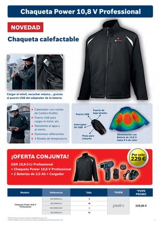 7
*PVPR: Precio de Venta al Público de Referencia sin IVA.
*PVPR PROMO: Precio de Venta al Público de Referencia Promocional sin IVA.
Puerto USB
Puerto de
baja tensión
Interruptor
On USB
Pinza para
cinturón
Calentador con núcleo
de Carbón-Grafito.
Puerto USB para
cargar el móvil, etc.
Resistente al agua y
al viento.
Elementos reflectantes.
3 Niveles de temperatura.
¡OFERTA CONJUNTA!
GSR 10,8-2-LI Professional
+ Chaqueta Power 10,8 V Professional
+ 2 Baterías de 2,0 Ah + Cargador
Chaqueta Power 10,8 V Professional
Modelo Referencia Talla *PVPR
*PVPR
PROMO
Chaqueta Power 10,8 V
Professional
0615990G1U S
279,00 € 229,00 €
0615990G1V M
0615990G1W L
0615990G1X XL
NOVEDAD
Chaqueta calefactable
Alimentación con
Batería de 10,8 V:
hasta 6 h de calor
Cargar el móvil, escuchar música… gracias
al puerto USB del adaptador de la batería.
Por solo
229 €
 