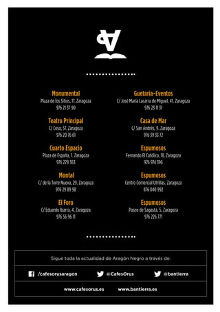 Monumental
Plaza de los Sitios, 17. Zaragoza
976 21 37 90
Teatro Principal
C/ Coso, 57. Zaragoza
976 20 76 61
Cuarto Espacio
Plaza de España, 1. Zaragoza
976 229 363
Montal
C/ de la Torre Nueva, 29. Zaragoza
976 29 89 98
El Foro
C/ Eduardo Ibarra, 4. Zaragoza
976 56 96 11
Guetaria-Eventos
C/ José María Lacarra de Miguel, 41. Zaragoza
976 23 11 31
Casa de Mar
C/ San Andrés, 9. Zaragoza
976 39 33 72
Espumosos
Fernando El Católico, 18. Zaragoza
976 974 396
Espumosos
Centro Comercial Utrillas. Zaragoza
876 040 992
Espumosos
Paseo de Sagasta, 5. Zaragoza
976 226 771
Sigue toda la actualidad de Aragón Negro a través de:
@bantierra@CafesOrus/cafesorusaragon
www.cafesorus.es www.bantierra.es
 