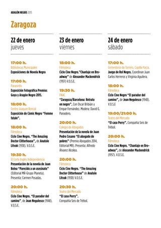 17:00 h.
Bibliotecas Municipales
Exposiciones de Novela Negra
17:00 h.
Paraninfo
Exposición Fotográfica Premios
Goya y Aragón Negro 2015.
18:00 h.
Centro Joaquín Roncal
Exposición de Cómic Negro “Femme
fatale”.
18:00 h.
Filmoteca
Ciclo Cine Negro. “The Amazing
Doctor Clitterhouse”, de Anatole
Litvak (1938). V.O.S.E.
19:30 h.
El Corte Inglés Independencia
Presentación de la novela de Juan
Bolea “Parecido a un asesinato”
(Editorial MR-Grupo Planeta).
Presenta: Carmen Posadas.
20:00 h.
Filmoteca
Ciclo Cine Negro. “El parador del
camino”, de Jean Negulesco (1948).
V.O.S.E.
ARAGÓN NEGRO 2015
Zaragoza
22 de enero
jueves
23 de enero
viernes
24 de enero
sábado
18:00 h.
Filmoteca
Ciclo Cine Negro.”Chantaje en Bro-
adway” de Alexander Mackendrick
(1957) V.O.S.E.
19:30 h.
FNAC
“Zaragoza/Barcelona: Retrato
en negro”. Con Oscar Bribián y
Empar Fernández. Modera: David G.
Panadero.
20:00 h.
Colegio de Abogados
Presentación de la novela de Juan
Pedro Cosano “El abogado de
pobres” (Premio Abogados 2014,
Editorial MR). Presenta: Alfredo
Álvarez Alcolea.
20:00 h.
Filmoteca
Ciclo Cine Negro. “The Amazing
Doctor Clitterhouse” de Anatole
Litvak (1938) V.O.S.E.
20:30 h.
Teatro del Mercado
“El caso Perry”.
Compañía Seis de Trébol.
17:00 h.
Cementerio de Torrero, Capilla Yarza.
Juego de Rol Negro. Coordinan Juan
Carlos Herreros y Virginia Aguilera.
18:00 h.
Filmoteca
Ciclo Cine Negro “El parador del
camino”, de Jean Negulesco (1948).
V.O.S.E
19:00/21:00 h.
Teatro del Mercado
“El caso Perry”. Compañía Seis de
Trébol.
20:00 h.
Filmoteca
Ciclo Cine Negro. “Chantaje en Bro-
adway”, de Alexander Mackendrick
(1957). V.O.S.E.
 