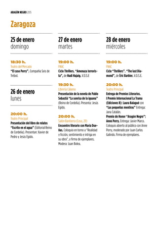 25 de enero
domingo
26 de enero
lunes
27 de enero
martes
28 de enero
miércoles
18:30 h.
Teatro del Mercado
“El caso Perry”. Compañía Seis de
Trébol.
20:00 h.
Teatro Principal
Presentación del libro de relatos
“Escrito en el agua” (Editorial Reino
de Cordelia). Presentan: Xavier de
Pedro y Jesús Egido.
19:00 h.
FNAC
Ciclo Thrillers. “Amenaza terroris-
ta”, de Hadi Hajaig. V.O.S.E
19:30 h.
Librería Cálamo
Presentación de la novela de Pablo
Sebastiá “La sonrisa de la iguana”
(Reino de Cordelia). Presenta: Jesús
Egido.
20:00 h.
Salón Bantierra (Coso, 29)
Encuentro literario con María Due-
ñas. Coloquio en torno a “Realidad
y ficción, sentimiento e intriga en
su obra”, y firma de ejemplares.
Modera: Juan Bolea.
19:00 h.
FNAC
Ciclo “Thrillers”. “The last Dia-
mond”, de Èric Barbier. V.O.S.E.
20:00 h.
Teatro Principal
Entrega de Premios Literarios.
I Premio Internacional La Trama
(Ediciones B): Laura Balagué con
“Las pequeñas mentiras” Entrega:
Jana Catalán.
Premio de Honor “Aragón Negro”:
Anne Perry. Entrega: Javier Marco.
Coloquio abierto al público con Anne
Perry, moderado por Juan Carlos
Galindo. Firma de ejemplares.
ARAGÓN NEGRO 2015
Zaragoza
 