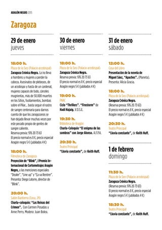 12:00 h.
Casa del Libro
Presentación de la novela de
Miguel Sáez, “Apaches”. (Planeta).
Presenta: Alicia Gracia.
18:00 h.
Plaza de la Seo (Palacio arzobispal)
Zaragoza Crónica Negra.
(Reserva previa: 976 20 73 63)
El precio normal es 8 €, precio especial
Aragón negro 5 € (jubilados 4 €)
20:30 h.
Teatro Principal
“Lluvia constante”, de Keith Huff.
29 de enero
jueves
18:00 h.
Plaza de la Seo (Palacio arzobispal)
Zaragoza Crónica Negra. La ira lleva
a hombres y mujeres a perder la
cabeza. Asesinatos de plebeyos, de
un arzobispo y hasta de un cardenal,
mujeres capaces de todo, cárceles
mugrientas, más de 50.000 muertos
en los Sitios, fusilamientos, bombas
sobre el Pilar… basta seguir el rastro
de sangre centenaria para darnos
cuenta de que los zaragozanos se
han dejado llevar muchas veces por
este pecado propio de gentes de
sangre caliente.
Reserva previa: 976 20 73 63
El precio normal es 8 €, precio especial
Aragón negro 5 € (jubilados 4 €)
18:00 h.
Filmoteca de Zaragoza
Proyección de “Blink”, I Premio In-
ternacional de Cortometrajes Aragón
Negro, y las menciones especiales
“Dealer”, “Line up” y “Ça va Rentrer”.
Presenta: Diego Latorre, director de
“Blink”.
20:00 h.
Salón Bantierra (Coso, 29)
Charla-coloquio: “Las Reinas del
Crimen”. Con Carmen Posadas y
Anne Perry. Modera: Juan Bolea.
31 de enero
sábado
1 de febrero
domingo
11:30 h.
Plaza de la Seo (Palacio arzobispal)
Zaragoza Crónica Negra.
(Reserva previa: 976 20 73 63)
El precio normal es 8 €, precio especial
Aragón negro 5 € (jubilados 4 €)
18:30 h.
Teatro Principal
“Lluvia constante”, de Keith Huff.
30 de enero
viernes
18:00 h.
Plaza de la Seo (Palacio arzobispal)
Zaragoza Crónica Negra.
Reserva previa: 976 20 73 63
El precio normal es 8 €, precio especial
Aragón negro 5 € (jubilados 4 €)
19:00 h.
FNAC
Ciclo “Thrillers”. “Firestorm” de
Hadi Hajaig. V.O.S.E.
19:30 h.
Biblioteca de Aragón
Charla-Coloquio “El enigma de las
sombras” con Jorge Alonso. A.F.P.A.
20:30 h.
Teatro Principal
“Lluvia constante”, de Keith Huff.
ARAGÓN NEGRO 2015
Zaragoza
 
