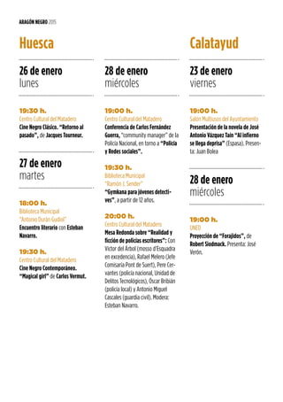 26 de enero
lunes
19:30 h.
Centro Cultural del Matadero
Cine Negro Clásico. “Retorno al
pasado”, de Jacques Tourneur.
Huesca
27 de enero
martes
18:00 h.
Biblioteca Municipal
“Antonio Durán Gudiol”
Encuentro literario con Esteban
Navarro.
19:30 h.
Centro Cultural del Matadero
Cine Negro Contemporáneo.
“Magical girl” de Carlos Vermut.
ARAGÓN NEGRO 2015
28 de enero
miércoles
23 de enero
viernes
28 de enero
miércoles
19:00 h.
Centro Cultural del Matadero
Conferencia de Carlos Fernández
Guerra, “community manager” de la
Policía Nacional, en torno a “Policía
y Redes sociales”.
19:30 h.
Biblioteca Municipal
“Ramón J. Sender”
“Gymkana para jóvenes detecti-
ves”, a partir de 12 años.
20:00 h.
Centro Cultural del Matadero
Mesa Redonda sobre “Realidad y
ficción de policías escritores”: Con
Víctor del Árbol (mosso d’Esquadra
en excedencia), Rafael Melero (Jefe
Comisaría Pont de Suert), Pere Cer-
vantes (policía nacional, Unidad de
Delitos Tecnológicos), Óscar Bribián
(policía local) y Antonio Miguel
Cascales (guardia civil). Modera:
Esteban Navarro.
19:00 h.
Salón Multiusos del Ayuntamiento
Presentación de la novela de José
Antonio Vázquez Taín “Al infierno
se llega deprisa” (Espasa). Presen-
ta: Juan Bolea
19:00 h.
UNED
Proyección de “Forajidos”, de
Robert Siodmack. Presenta: José
Verón.
Calatayud
 