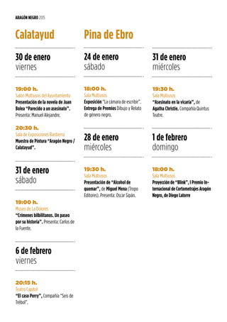 ARAGÓN NEGRO 2015
24 de enero
sábado
28 de enero
miércoles
1 de febrero
domingo
31 de enero
miércoles
18:00 h.
Sala Multiusos
Exposición “La cámara de escribir”.
Entrega de Premios Dibujo y Relato
de género negro.
19:30 h.
Sala Multiusos
Presentación de “Alcohol de
quemar”, de Miguel Mena (Tropo
Editores). Presenta: Oscar Sipán.
18:00 h.
Sala Multiusos
Proyección de “Blink”, I Premio In-
ternacional de Cortometrajes Aragón
Negro, de Diego Latorre
19:30 h.
Sala Multiusos
“Asesinato en la vicaría”, de
Agatha Christie. Compañía Quintus
Teatre.
Pina de Ebro
30 de enero
viernes
6 de febrero
viernes
31 de enero
sábado
19:00 h.
Salón Multiusos del Ayuntamiento
Presentación de la novela de Juan
Bolea “Parecido a un asesinato”.
Presenta: Manuel Alejandre.
20:30 h.
Sala de Exposiciones Bantierra
Muestra de Pintura “Aragón Negro /
Calatayud”.
20:15 h.
Teatro Capitol
“El caso Perry”, Compañía “Seis de
Trébol”.
19:00 h.
Museo de La Dolores
“Crímenes bilbilitanos. Un paseo
por su historia”. Presenta: Carlos de
la Fuente.
Calatayud
 