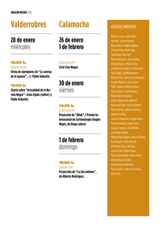 28 de enero
miércoles
18:00 h.
Librería Serret
Firma de ejemplares de “La sonrisa
de la iguana”, de Pablo Sebastiá.
19:00 h.
Charla sobre “Actualidad de la No-
vela Negra”: Jesús Egido (editor) y
Pablo Sebastiá.
Valderrobres
ARAGÓN NEGRO 2015
26 de enero
1 de febrero
30 de enero
viernes
1 de febrero
domingo
Calamocha TV
Ciclo Cine Negro.
14:30 h.
Calamocha TV
Proyección de “Blink”, I Premio In-
ternacional de Cortometrajes Aragón
Negro, de Diego Latorre
18:00 h.
Sala de Cine
Proyección de “La isla mínima”,
de Alberto Rodríguez.
Calamocha AGRADECIMIENTOS
Manuel Correas, Carlos Millán,
Pilar Bes, Carmen Romero,
Blanca Blasco, Virginia Aguilera,
Chema Cebolla, David Tapia,
Santi Blasco, Pilar Trell,
Manuel Alejandre, Arturo Gastón,
Esteban Navarro, Marisa Fanlo,
José Manuel González, Susana Carral,
Jesús Egido, José María Moreno,
Miryam Galaz, José Luis Anchelergues,
Leandro Martínez, Alicia Gracia,
Pablo Sebastiá, Antonia Estévez,
Juanjo Vázquez, Rafa Campos,
María Jesús de Gregorio,
Arrate Gallego,Irene Alquézar,
Ignacio del Valle, Cristina Giménez,
Teruca Moreno, Joaquín Casanova,
Ángel de la Calle,
Luis Lles, Angel Gracia, Ángel Gálvez,
Hermelo Delgado, Isabel Santos,
Joaquín Casanova, César Muñío,
José Manuel Alonso,
Miguel Ángel Aragüés, Xavier de Pedro,
Eva Balaguer, Sandra Román,
Visi Ortega, Paco Camarasa,
José Luis Acín, Miguel Frago,
Juan Carlos Galindo, Octavio Serret,
Alfredo Álvarez Alcolea,
Pedro Moreno, Isabel Buil,
Paco Goyanes, Carlos de la Fuente,
José Verón.
 