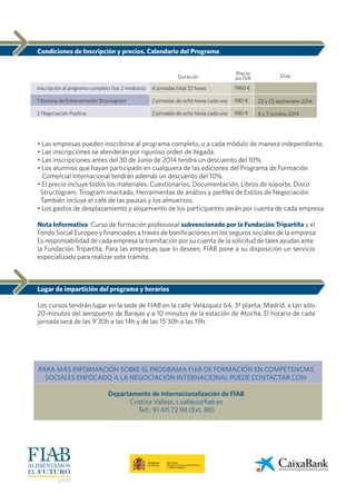 Condiciones de Inscripción y precios. Calendario del Programa
• Las empresas pueden inscribirse al programa completo, o a cada módulo de manera independiente.
• Las inscripciones se atenderán por riguroso orden de llegada.
• Las inscripciones antes del 30 de Junio de 2014 tendrá un descuento del 10%
• Los alumnos que hayan participado en cualquiera de las ediciones del Programa de Formación
Comercial Internacional tendrán además un descuento del 10%.
• El precio incluye todos los materiales: Cuestionarios, Documentación, Libros de soporte, Disco
Structogram, Triogram imantado, Herramientas de análisis y perfiles de Estilos de Negociación.
También incluye el café de las pausas y los almuerzos.
• Los gastos de desplazamiento y alojamiento de los participantes serán por cuenta de cada empresa.
Nota Informativa: Curso de formación profesional subvencionado por la Fundación Tripartita y el
Fondo Social Europeo y financiados a través de bonificaciones en los seguros sociales de la empresa
Es responsabilidad de cada empresa la tramitación por su cuenta de la solicitud de tales ayudas ante
la Fundación Tripartita. Para las empresas que lo deseen, FIAB pone a su disposición un servicio
especializado para realizar este trámite.
Lugar de impartición del programa y horarios
Los cursos tendrán lugar en la sede de FIAB en la calle Velázquez 64, 3ª planta, Madrid, a tan sólo
20 minutos del aeropuerto de Barajas y a 10 minutos de la estación de Atocha. El horario de cada
jornada será de las 9’30h a las 14h y de las 15’30h a las 19h.
PARA MÁS INFORMACIÓN SOBRE EL PROGRAMA FIAB DE FORMACIÓN EN COMPETENCIAS
SOCIALES ENFOCADO A LA NEGOCIACIÓN INTERNACIONAL PUEDE CONTACTAR CON:
Departamento de Internacionalización de FIAB
Cristina Vallejo, c.vallejo@fiab.es
Telf.: 91 411 72 94 (Ext. 88)
Duración
Inscripción al programa completo (los 2 módulos)
1 Sistema de Entrenamiento Structogram
2 Negociación Positiva
4 jornadas total 32 horas
2 jornadas de ocho horas cada una
2 jornadas de ocho horas cada una
22 y 23 septiembre 2014
6 y 7 octubre 2014
1960 €
980 €
980 €
DíasPrecio
sin IVA
 
