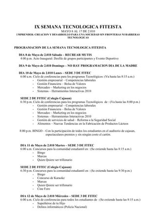 IX SEMANA TECNOLOGICA FITEISTA
                                   MAYO 8 AL 17 DE 2.010
 EMPRENDER: CREACION Y DESARROLLO PARA UNA SOCIEDAD SIN FRONTERAS NI BARRERAS
                               TECNOLOGICAS


PROGRAMACION DE LA SEMANA TECNOLOGICA FITEISTA

  DIA 8 de Mayo de 2.010 Sábado – RECREAR MUTIS
   4:00 p.m. Acto Inaugural: Desfile de grupos participantes y Evento Deportivo

  DIA 9 de Mayo de 2.010 Domingo – NO HAY PROGRAMACION DIA DE LA MADRE

  DIA 10 de Mayo de 2.010 Lunes – SEDE 3 DE FITEC
   6:00 a.m. Ciclo de conferencias para los programas Tecnológicos: (Va hasta las 8:15 a.m.)
             - Gestión empresarial – Competencias laborales
             - Gestión Financiera – Bolsa de Valores
             - Mercadeo – Marketing en los negocios
             - Sistemas – Herramientas Interactivas 2010

   SEDE 2 DE FITEC (Colegio Cajasan)
   6:30 p.m. Ciclo de conferencias para los programas Tecnológicos de : (Va hasta las 8:00 p.m.)
            - Gestión empresarial – Competencias laborales
            - Gestión Financiera – Bolsa de Valores
            - Mercadeo – Marketing en los negocios
            - Sistemas – Herramientas Interactivas 2010
            - Gestión de servicios de salud – Reforma a la Seguridad Social
            - Alimentos – Nuevas Tendencias en la Fabricación de Productos Lácteos

   8:00 p.m. BINGO – Con la participación de todos los estudiantes en el auditorio de cajasan,
                     espectaculares premios y sin ningún costo el cartón.


   DIA 11 de Mayo de 2.010 Martes – SEDE 3 DE FITEC
   6:00 a.m. Concursos para la comunidad estudiantil en : (Se extiende hasta las 8:15 a.m.)
             - Bingo
             - Marcas
             - Quien Quiere ser trillonario

   SEDE 2 DE FITEC (Colegio Cajasan)
   6:30 p.m. Concursos para la comunidad estudiantil en : (Se extiende hasta las 9:30 p.m.)
            - Bingo
            - Concurso de Karaoke
            - Marcas
            - Quien Quiere ser trillonario
            - Cine Foro

   DIA 12 de Mayo de 2.010 Miércoles – SEDE 3 DE FITEC
   6:00 a.m. Ciclo de conferencias para todos los estudiantes de : (Se extiende hasta las 8:15 a.m.)
             - Superhéroe de tu Hijo
             - Delitos informáticos (Policía Nacional)
 