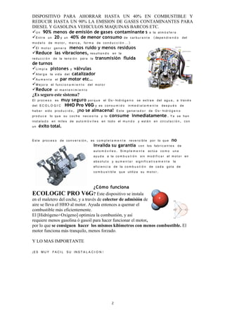 DISPOSITIVO PARA AHORRAR HASTA UN 40% EN COMBUSTIBLE Y
REDUCIR HASTA UN 90% LA EMISION DE GASES CONTAMINANTES PARA
DIESEL Y GASOLINA VEHICULOS MAQUINAS BARCOS ETC.
U n 90% menos de emisión de gases contaminante s a la at m ó s f e r a
E n t r e un 20 y un 40% de menor consumo de car b u r a n t e (dep e n d i e n d o del
m o d e l o de m o t o r , m a r c a , for m a de co n d u c c i ó n … )
El m o t o r ge n e r a menos ruido y menos residuos
Reduce las vibraciones, res u l t a n d o en la
re d u c c i ó n de la ten s i ó n par a la transmisión fluida
de turnos
Li m p i a pistones y válvulas
Al a r g a la vid a del catalizador
A u m e n t a el par motor etc…
M e j o r a el fun c i o n a m i e n t o del m o t o r
Reduce el m a n t e n i m i e n t o
¿Es seguro este sistema?
El pr o c e s o es muy seguro por q u e el O x- hidr ó g e n o se extr a e del ag u a , a tra v é s
del E C O L O G I C HHO Pro V6G y es co n s u m i d o in m e d i a t a m e n t e de s p u é s de
ha b e r sid o pr o d u c i d o , ¡no se almacena! E st e ge n e r a d o r de O x- hidr ó g e n o
pr o d u c e lo qu e su co c h e ne c e s i t a y lo consume inmediatamente.. Y a se ha n
inst a l a d o en mil e s de aut o m ó v i l e s en tod o el m u n d o y est á n en circ u l a c i ó n , co n
un éxito total.


E st e pro c e s o de co n v e r s i ó n , es co m p l e t a m e n t e rev e r s i b l e por lo qu e no
                                            invalida su garantía co n los fab ri c a n t e s de
                                            aut o m ó v i l e s . Si m p l e m e n t e act ú a co m o un a
                                            ay u d a a la co m b u s t i ó n sin m o d i fi c a r el m o t o r en
                                            ab s o l u t o y au m e n t a r sig nifi c a t i v a m e n t e la
                                            efici e n c i a de la co m b u s t i ó n de ca d a got a de
                                            co m b u s t i b l e qu e utiliz a su m o t o r.


                                   ¿Cómo funciona
ECOLOGIC PRO V6G? Este dispositivo se instala
en el maletero del coche, y a través de colector de admisión de
aire se lleva el HHO al motor. Ayuda entonces a quemar el
combustible más eficientemente.
El [Hidrógeno+Oxígeno] optimiza la combustión, y así
requiere menos gasolina ó gasoil para hacer funcionar el motor,
por lo que se consiguen hacer los mismos kilómetros con menos combustible. El
motor funciona más tranquilo, menos forzado.

Y LO MAS IMPORTANTE

¡E S M U Y F A C I L S U IN S T A L A C I O N !




                                                         2
 