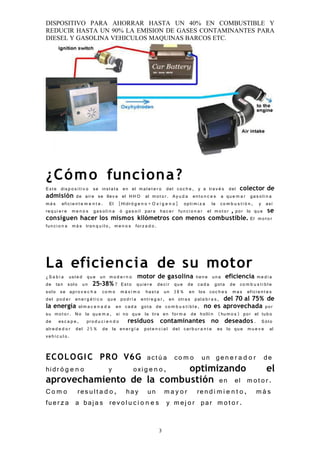 DISPOSITIVO PARA AHORRAR HASTA UN 40% EN COMBUSTIBLE Y
REDUCIR HASTA UN 90% LA EMISION DE GASES CONTAMINANTES PARA
DIESEL Y GASOLINA VEHICULOS MAQUINAS BARCOS ETC.




¿Cóm o funciona ?
E st e dis p o s i t i v o se inst a l a en el m a l e t e r o del co c h e , y a tra v é s del colector de
admisión de air e se llev a el H H O al m o t o r. Ay u d a ent o n c e s a qu e m a r ga s o li n a
m á s efici e n t e m e n t e . El [Hidr ó g e n o + O x í g e n o ] opti m i z a la co m b u s t i ó n , y as í
re q u i e r e m e n o s ga s o li n a ó ga s o i l par a ha c e r fun c i o n a r el m o t o r , por lo qu e se
consiguen hacer los mismos kilómetros con menos combustible. El m o t o r
fu n c i o n a m á s tra n q u i l o , m e n o s for z a d o .




La eficiencia de su motor
¿ S a b í a ust e d qu e un m o d e r n o motor de gasolina tien e un a eficiencia m e d i a
de ta n sol o un 25-38% ? Es t o qui e r e de c ir qu e de ca d a got a de co m b u s t i b l e
sol o se apr o v e c h a co m o m á x i m o ha s t a un 38 % en los co c h e s m a s efici e n t e s
del po d e r en e r g é t i c o qu e po d r í a entr e g a r , en otr a s pal a b r a s , del 70 al 75% de
la energía al m a c e n a d a en ca d a got a de co m b u s t i b l e , no es aprovechada por
su m o t o r. N o la qu e m a , si no qu e la tira en for m a de hollí n (hu m o s) por el tub o
de es c a p e , pro d u c i e n d o residuos contaminantes no deseados . S ól o
alr e d e d o r del 25 % de la en e r g í a pot e n c i a l del car b u r a n t e es lo qu e m u e v e al
ve h í c u l o .


ECO L O G I C PRO V6G act ú a co m o un ge n e r a d o r de
hidr ó g e n o        y       oxi g e n o ,        optimizando        el
aprovechamiento de la combustión en el m o t o r .
C o m o res u l t a d o , ha y un m a y o r re n d i m i e n t o , m á s
fuer z a a baj a s re v o l u c i o n e s y m e j o r par m o t o r .

                                                       3
 