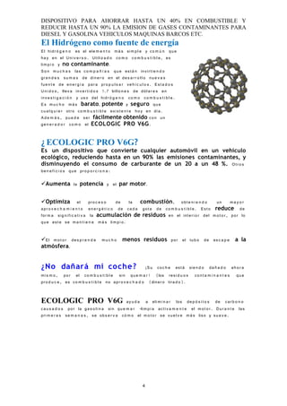 DISPOSITIVO PARA AHORRAR HASTA UN 40% EN COMBUSTIBLE Y
REDUCIR HASTA UN 90% LA EMISION DE GASES CONTAMINANTES PARA
DIESEL Y GASOLINA VEHICULOS MAQUINAS BARCOS ETC.
El Hidrógeno como fuente de energía
El hid r ó g e n o es el ele m e n t o m á s si m p l e y co m ú n qu e
ha y en el U ni v e r s o . Utiliz a d o co m o co m b u s t i b l e , es
li m p i o y no contaminante.
S o n m u c h a s las co m p a ñ í a s qu e est á n invirti e n d o
gr a n d e s su m a s de din e r o en el de s a r r o l l o nu e v a s
fu e n t e de en e r g í a par a pr o p u l s a r ve h í c u l o s . Es t a d o s
U n i d o s , llev a inv e r ti d o s 1.7 billo n e s de dól a r e s en
inv e s t i g a c i ó n y us o del hidr ó g e n o co m o co m b u s t i b l e .
E s m u c h o m á s barato, potente y seguro qu e
cu a l q u i e r otr o co m b u s t i b l e exi s t e n t e ho y en dí a.
A d e m á s , pu e d e ser fácilmente obtenido co n un
ge n e r a d o r co m o el ECOLOGIC PRO V6G.


¿ ECOLOGIC PRO V6G?
Es un dispositivo que convierte cualquier automóvil en un vehículo
ecológico, reduciendo hasta en un 90% las emisiones contaminantes, y
disminuyendo el consumo de carburante de un 20 a un 48 %. Otr o s
be n e f i c i o s qu e pro p o r c i o n a :

Aumenta la potencia y el par motor.


Optimiza el pro c e s o                        de la combustión, obt e n i e n d o               un m a y o r
ap r o v e c h a m i e n t o en e r g é t i c o de ca d a got a de co m b u s t i b l e . Es t o reduce de
for m a sig n ifi c a t i v a la acumulación de residuos en el inte ri o r del m o t o r , por lo
qu e est e se m a n t i e n e m á s lim p i o.


El m o t o r de s p r e n d e      m u c h o menos residuos por el tub o de es c a p e a la
atmósfera.


¿No dañará mi coche ?                                        ¡S u co c h e est á sie n d o da ñ a d o ah o r a
mi s m o , por el co m b u s t i b l e sin qu e m a r! (los resi d u o s co n t a m i n a n t e s qu e
pr o d u c e , es co m b u s t i b l e no apr o v e c h a d o (diner o tira d o).


ECOLOGIC PRO V6G                               ay u d a a eli m i n a r los de p ó s i t o s de car b o n o
ca u s a d o s por la ga s o li n a sin qu e m a r -lim p i a acti v a m e n t e el m o t o r . D u r a n t e las
pri m e r a s se m a n a s , se ob s e r v a có m o el m o t o r se vu e l v e m á s lis o y su a v e .




                                                            4
 