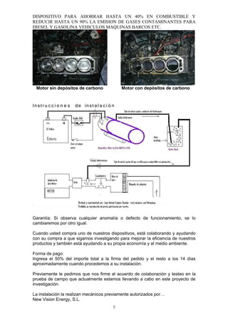 DISPOSITIVO PARA AHORRAR HASTA UN 40% EN COMBUSTIBLE Y
REDUCIR HASTA UN 90% LA EMISION DE GASES CONTAMINANTES PARA
DIESEL Y GASOLINA VEHICULOS MAQUINAS BARCOS ETC.




 Motor sin depósitos de carbono               Motor con depósitos de carbono


Instr u c c i o n e s de inst a l a c i ó n




Garantía: Si observa cualquier anomalía o defecto de funcionamiento, se lo
cambiaremos por otro igual.

Cuando usted compra uno de nuestros dispositivos, está colaborando y ayudando
con su compra a que sigamos investigando para mejorar la eficiencia de nuestros
productos y también está ayudando a su propia economía y al medio ambiente.

Forma de pago:
Ingresa el 50% del importe total a la firma del pedido y el resto a los 14 días
aproximadamente cuando procedemos a su instalación.

Previamente le pedimos que nos firme el acuerdo de colaboración y testeo en la
prueba de campo que actualmente estamos llevando a cabo en este proyecto de
investigación.

La instalación la realizan mecánicos previamente autorizados por…
New Vision Energy, S.L.
                                          5
 