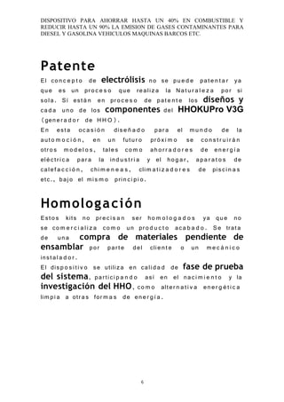 DISPOSITIVO PARA AHORRAR HASTA UN 40% EN COMBUSTIBLE Y
REDUCIR HASTA UN 90% LA EMISION DE GASES CONTAMINANTES PARA
DIESEL Y GASOLINA VEHICULOS MAQUINAS BARCOS ETC.




Patente
El co n c e p t o de electrólisis no se pu e d e pat e n t a r ya
qu e es un pr o c e s o qu e re ali z a la N a t u r a l e z a po r si
sol a. Sí est á n en pr o c e s o de pat e n t e los diseños y
ca d a un o de los componentes del HHOKUPro V3G
(gen e r a d o r de H H O).
E n est a oc a s i ó n dis e ñ a d o pa r a el m u n d o de la
aut o m o c i ó n , en un fut u r o pr ó x i m o se co n s t r u i r á n
otr o s m o d e l o s , tal e s co m o ah o r r a d o r e s de en e r g í a
elé c t r i c a pa r a la ind u s t r i a y el ho g a r , ap a r a t o s de
cal e f a c c i ó n , chi m e n e a s , cli m a t i z a d o r e s de pis ci n a s
etc., baj o el mi s m o pri n c i p i o .


Homolog a c i ón
Est o s kits no pr e c i s a n ser ho m o l o g a d o s ya qu e no
se co m e r c i a l i z a co m o un pr o d u c t o ac a b a d o . S e trat a
de un a compra de materiales pendiente de
ensamblar por par t e del clie n t e o un m e c á n i c o
inst a l a d o r .
El dis p o s i t i v o se utili z a en cali d a d de fase de prueba
del sistema, par ti ci p a n d o así en el na ci m i e n t o y la
investigación del HHO , co m o alt e r n a t i v a en e r g é t i c a
lim p i a a otr a s for m a s de en e r g í a .




                                        6
 