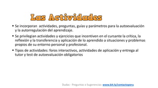  Se incorporan actividades, preguntas, guías y parámetros para la autoevaluación
y la autorregulación del aprendizaje.
 Se privilegian actividades y ejercicios que incentiven en el cursante la crítica, la
reflexión y la transferencia y aplicación de lo aprendido a situaciones y problemas
propios de su entorno personal y profesional.
 Tipos de actividades: foros interactivos, actividades de aplicación y entrega al
tutor y test de autoevaluación obligatorios
Dudas - Preguntas o Sugerencias: www.bit.ly/contactoperu
 