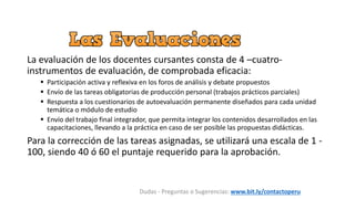 La evaluación de los docentes cursantes consta de 4 –cuatro-
instrumentos de evaluación, de comprobada eficacia:
 Participación activa y reflexiva en los foros de análisis y debate propuestos
 Envío de las tareas obligatorias de producción personal (trabajos prácticos parciales)
 Respuesta a los cuestionarios de autoevaluación permanente diseñados para cada unidad
temática o módulo de estudio
 Envío del trabajo final integrador, que permita integrar los contenidos desarrollados en las
capacitaciones, llevando a la práctica en caso de ser posible las propuestas didácticas.
Para la corrección de las tareas asignadas, se utilizará una escala de 1 -
100, siendo 40 ó 60 el puntaje requerido para la aprobación.
Dudas - Preguntas o Sugerencias: www.bit.ly/contactoperu
 