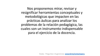 Nos proponemos mirar, revisar y
resignificar herramientas conceptuales y
metodológicas que impacten en las
prácticas áulicas para analizar los
problemas de la relación pedagógica, las
cuales son un instrumento indispensable
para el ejercicio de la docencia.
Dudas - Preguntas o Sugerencias: www.bit.ly/contactoperu
 