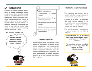 LA HONESTIDAD                                                                                   Obstáculos para la honestidad
Cuando un ser humano es honesto se com-            Para ser honestos ...
porta de manera transparente con sus
                                                      Conozcámonos       a nosotros           La impunidad, que demuestra que se
semejantes , es decir, no oculta nada, y
                                                       mismos.                                pueden violar las leyes y traicionar los
esto le da tranquilidad. Quien es honesto
no toma nada ajeno, ni espiritual ni mate-                                                    compromisos sin que ocurra nada.
                                                      Expresemos sin temor lo que
rial: es una persona honrada. Cuando se                sentimos o pensamos.                    El éxito de los ‘vivos’ y los mentirosos,
está entre personas honestas cualquier                                                        que hacen parecer ingenuas a las
proyecto humano se puede realizar y la                No perdamos nunca de vista la          personas honradas y responsables, pues
confianza colectiva se transforma en una               verdad.                                trabajan más y consiguen menos que
fuerza de gran valor. Ser honesto exige                                                       aquellas que viven de la trampa.
                                                      Cumplamos nuestras promesas.
coraje para decir siempre la verdad y
obrar en forma recta y clara.                         Luchemos por lo que queremos            La falta de estímulos y reconocimiento
                                                       jugando limpio.                        a quienes cumplen con su deber y
                                                                                              defienden.

                                                                                                “Los que creen que el dinero lo
                                                                                                 hace todo, suelen hacer cual-
                                                        La deshonestidad                            quier cosa por dinero”
                                                                                                           -Voltaire
                                             Cuando alguien miente, roba, engaña o hace
                                             trampa, su espíritu entra en conflicto, la paz     “La mentira es como una bola
                                             interior desaparece y esto es algo que los         de nieve : cuantas vueltas da,
                                             demás perciben porque no es fácil de                      mayor se hace”
                                             ocultar. Las personas deshonestas se pueden               -Martín Lutero
                                             reconocer fácilmente porque engañan a los
                                             otros para conseguir de manera abusiva un
                                             beneficio y es muy probable que alguien
                                             logre engañar.
 