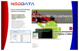 Astrónomos 22
Col. Escandón, C.P. 11800
México, D.F.
Tel. +52 (55) 52783850
ventas@neodata.com.mx
soporte@neodata.com.mx
http://neodata.mx
Ahora con la versión 2012
pasamos al siguiente nivel:
Llevar su presupuesto a su
Teléfono o Tablet que tengan
instalado Android 2.2 en
adelante.
Neodata Precios Unitarios 2012 es un
software de última generación y a la
vanguardia en herramientas tecnológicas,
diseñado para aumentar la eficiencia en el
trabajo y aumentar la productividad en la
empresa; con las mejores prácticas en el
análisis de precios unitarios para la
construcción, programación de obra y diseño
de reportes personalizados.
Con la versión 2012 Neodata
confirma su liderazgo
 