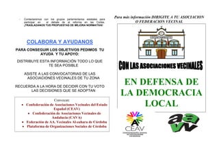 -

Contactaremos con los grupos parlamentarios estatales para
participar en
el debate de al reforma en las Cortes.
¡TRASLADANOS TUS PROPUESTAS DE MEJORA NORMATIVA!

Para más información DIRIGITE A TU ASOCIACION
O FEDERACION VECINAL

COLABORA Y AYUDANOS
PARA CONSEGUIR LOS OBJETIVOS PEDIMOS TU
AYUDA Y TU APOYO:
DISTRIBUYE ESTA INFORMACIÓN TODO LO QUE
TE SEA POSIBLE
ASISTE A LAS CONVOCATORIAS DE LAS
ASOCIACIONES VECINALES DE TU ZONA
RECUERDA A LA HORA DE DECIDIR CON TU VOTO
LAS DECISIONES QUE SE ADOPTAN
Convocan:
• Confederación de Asociaciones Vecinales del Estado
Español (CEAV)
• Confederación de Asociaciones Vecinales de
Andalucía (CAVA)
• Federación de AA. Vecinales Al-zahara de Córdoba
• Plataforma de Organizaciones Sociales de Córdoba

EN DEFENSA DE
LA DEMOCRACIA
LOCAL

 
