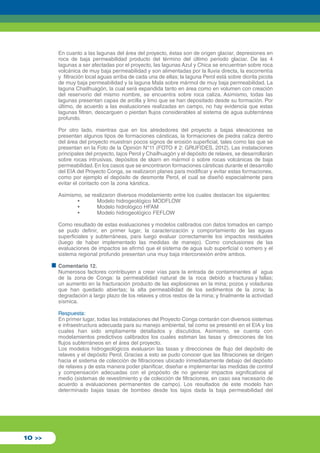 En cuanto a las lagunas del área del proyecto, éstas son de origen glaciar, depresiones en 
roca de baja permeabilidad producto del término del último periodo glaciar. De las 4 
lagunas a ser afectadas por el proyecto, las lagunas Azul y Chica se encuentran sobre roca 
volcánica de muy baja permeabilidad y son alimentadas por la lluvia directa, la escorrentía 
y filtración local aguas arriba de cada una de ellas; la laguna Perol está sobre diorita picota 
de muy baja permeabilidad y la laguna Mala sobre mármol de muy baja permeabilidad. La 
laguna Chailhuagón, la cual será expandida tanto en área como en volumen con creación 
del reservorio del mismo nombre, se encuentra sobre roca caliza. Asimismo, todas las 
lagunas presentan capas de arcilla y limo que se han depositado desde su formación. Por 
último, de acuerdo a las evaluaciones realizadas en campo, no hay evidencia que estas 
lagunas filtren, descarguen o pierdan flujos considerables al sistema de agua subterránea 
profundo. 
Por otro lado, mientras que en los alrededores del proyecto a bajas elevaciones se 
presentan algunos tipos de formaciones cársticas, la formaciones de piedra caliza dentro 
del área del proyecto muestran pocos signos de erosión superficial, tales como las que se 
presentan en la Foto de la Opinión N°11 (FOTO # 2: GRUFIDES, 2012). Las instalaciones 
principales del proyecto, tajos Perol y Chailhuagón y el depósito de relaves, se desarrollarán 
sobre rocas intrusivas, depósitos de skarn en mármol o sobre rocas volcánicas de baja 
permeabilidad. En los casos que se encontraron formaciones cársticas durante el desarrollo 
del EIA del Proyecto Conga, se realizaron planes para modificar y evitar estas formaciones, 
como por ejemplo el depósito de desmonte Perol, el cual se diseñó especialmente para 
evitar el contacto con la zona kárstica. 
Asimismo, se realizaron diversos modelamiento entre los cuales destacan los siguientes: 
• Modelo hidrogeológico MODFLOW 
• Modelo hidrológico HFAM 
• Modelo hidrogeológico FEFLOW 
Como resultado de estas evaluaciones y modelos calibrados con datos tomados en campo 
se pudo definir, en primer lugar, la caracterización y comportamiento de las aguas 
superficiales y subterráneas, para luego evaluar correctamente los impactos residuales 
(luego de haber implementado las medidas de manejo). Como conclusiones de las 
evaluaciones de impactos se afirmó que el sistema de agua sub superficial o somero y el 
sistema regional profundo presentan una muy baja interconexión entre ambos. 
Comentario 12. 
Numerosos factores contribuyen a crear vías para la entrada de contaminantes al agua 
de la zona de Conga: la permeabilidad natural de la roca debido a fracturas y fallas; 
un aumento en la fracturación producto de las explosiones en la mina; pozos y voladuras 
que han quedado abiertas; la alta permeabilidad de los sedimentos de la zona; la 
degradación a largo plazo de los relaves y otros restos de la mina; y finalmente la actividad 
sísmica. 
Respuesta: 
En primer lugar, todas las instalaciones del Proyecto Conga contarán con diversos sistemas 
e infraestructura adecuada para su manejo ambiental, tal como se presentó en el EIA y los 
cuales han sido ampliamente detallados y discutidos. Asimismo, se cuenta con 
modelamientos predictivos calibrados los cuales estiman las tasas y direcciones de los 
flujos subterráneos en el área del proyecto. 
Los modelos hidrogeológicos evaluaron las tasas y direcciones de flujo del depósito de 
relaves y el depósito Perol. Gracias a esto se pudo conocer que las filtraciones se dirigen 
hacia el sistema de colección de filtraciones ubicado inmediatamente debajo del depósito 
de relaves y de esta manera poder planificar, diseñar e implementar las medidas de control 
y compensación adecuadas con el propósito de no generar impactos significativos al 
medio (sistemas de revestimiento y de colección de filtraciones, en caso sea necesario de 
acuerdo a evaluaciones permanentes de campo). Los resultados de este modelo han 
determinado bajas tasas de bombeo desde los tajos dada la baja permeabilidad del 
10 >> 
 