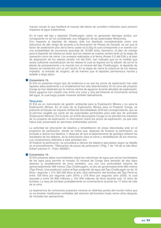 macizo rocoso lo que facilitará el manejo del efecto de sumidero hidráulico para prevenir 
impactos al agua subterránea. 
En el caso del tajo y depósito Chailhuagón, estos no generarán drenajes ácidos, por 
consiguiente no se ha considerado una mitigación de las potenciales filtraciones. 
Con respecto al depósito de relaves, éste fue diseñado considerándola como una 
estructura de alto riesgo de acuerdo a la Asociación de Presas de Canadá, es así que el 
factor de aceleración pico de la tierra usado es 0,42g el cual corresponde a un evento con 
una probabilidad de ocurrencia asociada de 10,000 años. Asimismo, el plan de manejo 
para el depósito de relaves es evitar que los relaves se vuelvan ácidos tanto en la etapa de 
operación como de cierre. Los ensayos realizados a la fecha (Anexo 5.5 del EIA) y el plan 
de disposición de los relaves (Anexo 4.6 del EIA), han indicado que en la medida que 
exista suficiente neutralización de los relaves lo cual se logrará con la adición de cal en la 
planta de procesamiento y la mezcla con el mineral del tajo Chailhuagón, el depósito de 
relaves se mantendrá con un pH neutro. En la etapa de cierre la cobertura de los relaves 
impedirá la entrada de oxígeno, de tal manera que el depósito permanezca neutral y 
estable a largo plazo. 
Comentario 13. 
El EIA no presenta ningún tipo de evidencia si es que los pozos de exploración han sido 
tapados adecuadamente o si simplemente han sido abandonados. En la zona del proyecto 
Conga se han taladrado por lo menos cientos de agujeros durante décadas de exploración. 
Estos agujeros han creado vías entre una zona y otra permitiendo el movimiento vertical 
del agua, la cual luego puede moverse también lateralmente. 
Respuesta: 
El EIA es un instrumento de gestión ambiental para la Explotación Minera y no para la 
Exploración Minera. En el caso de la Exploración Minera para el Proyecto Conga, se 
presentó el Estudio de Impacto Ambiental Semidetallado (EIA-sd) correspondiente, que es 
el permiso exigible por parte de las autoridades pertinentes para este tipo de actividad 
(Exploración Minera). Por lo tanto, en el EIA del proyecto Conga no se abordan los impactos 
de un proyecto de exploración ni información sobre los pozos de exploración, ya que esto 
había sido presentado en permisos ambientales previos. 
La actividad de obturación de taladros y rehabilitación de áreas disturbadas está en el 
programa de perforación, donde se indica que, después de finalizar la perforación, se 
procede a obturar los taladros. Y después de que el departamento de geología obtiene los 
resultados de los taladros, da la autorización para el cierre y rehabilitación de los mismos. 
Los compromisos referidos a esta actividad son: 
Al finalizar la perforación, se procederá a obturar los taladros ejecutados según se detalla 
en el procedimiento: "Obturación de pozos de perforación".(Pág. 7 de 118 de la 2da Mod. 
EIAsd volumen II - Folio: 000987) 
Comentario 14. 
El EIA presenta datos inconsistentes sobre los volúmenes de agua que serían bombeados 
de los tajos para permitir el minado. El mineral de Conga será extraído de dos tajos 
abiertos (y posiblemente de otros también), uno con una profundidad máxima de 
aproximadamente 468 metros (Tajo Chailhuagón), el otro de aproximadamente 660 metros 
(Tajo Perol). Una predicción sobre el flujo sostenido de agua del Tajo Chailhuagón es de 10 
litros / segundo = 315 360 000 litros al año. Otra estimación del bombeo del Tajo Perol es 
entre 158 litros por segundo (año 2014) y 379 litros por segundo (año 2026), lo cual 
equivale a entre 59 800 millones y 143 400 millones de litros durante solo 12 años de 
bombeo. La tasa de bombeo probablemente se incrementaría durante los 17 años de vida 
de la mina. 
La experiencia de numerosos proyectos mineros en distintas partes del mundo indica que 
no se tendrán mediciones confiables del volumen del bombeo hasta varios años después 
de iniciadas las operaciones. 
<< 11 
 