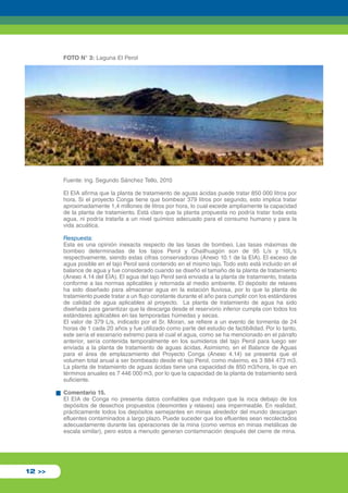 FOTO N° 3: Laguna El Perol 
12 >> 
Fuente: Ing. Segundo Sánchez Tello, 2010 
El EIA afirma que la planta de tratamiento de aguas ácidas puede tratar 850 000 litros por 
hora. Si el proyecto Conga tiene que bombear 379 litros por segundo, esto implica tratar 
aproximadamente 1,4 millones de litros por hora, lo cual excede ampliamente la capacidad 
de la planta de tratamiento. Está claro que la planta propuesta no podría tratar toda esta 
agua, ni podría tratarla a un nivel químico adecuado para el consumo humano y para la 
vida acuática. 
Respuesta: 
Esta es una opinión inexacta respecto de las tasas de bombeo. Las tasas máximas de 
bombeo determinadas de los tajos Perol y Chailhuagón son de 95 L/s y 10L/s 
respectivamente, siendo estas cifras conservadoras (Anexo 10.1 de la EIA). El exceso de 
agua posible en el tajo Perol será contenido en el mismo tajo. Todo esto está incluido en el 
balance de agua y fue considerado cuando se diseñó el tamaño de la planta de tratamiento 
(Anexo 4.14 del EIA). El agua del tajo Perol será enviada a la planta de tratamiento, tratada 
conforme a las normas aplicables y retornada al medio ambiente. El depósito de relaves 
ha sido diseñado para almacenar agua en la estación lluviosa, por lo que la planta de 
tratamiento puede tratar a un flujo constante durante el año para cumplir con los estándares 
de calidad de agua aplicables al proyecto. La planta de tratamiento de agua ha sido 
diseñada para garantizar que la descarga desde el reservorio inferior cumpla con todos los 
estándares aplicables en las temporadas húmedas y secas. 
El valor de 379 L/s, indicado por el Sr. Moran, se refiere a un evento de tormenta de 24 
horas de 1 cada 20 años y fue utilizado como parte del estudio de factibilidad. Por lo tanto, 
este sería el escenario extremo para el cual el agua, como se ha mencionado en el párrafo 
anterior, sería contenida temporalmente en los sumideros del tajo Perol para luego ser 
enviada a la planta de tratamiento de aguas ácidas. Asimismo, en el Balance de Aguas 
para el área de emplazamiento del Proyecto Conga (Anexo 4.14) se presenta que el 
volumen total anual a ser bombeado desde el tajo Perol, como máximo, es 3 884 473 m3. 
La planta de tratamiento de aguas ácidas tiene una capacidad de 850 m3/hora, lo que en 
términos anuales es 7 446 000 m3, por lo que la capacidad de la planta de tratamiento será 
suficiente. 
Comentario 15. 
El EIA de Conga no presenta datos confiables que indiquen que la roca debajo de los 
depósitos de desechos propuestos (desmontes y relaves) sea impermeable. En realidad, 
prácticamente todos los depósitos semejantes en minas alrededor del mundo descargan 
efluentes contaminados a largo plazo. Puede suceder que los efluentes sean recolectados 
adecuadamente durante las operaciones de la mina (como vemos en minas metálicas de 
escala similar), pero estos a menudo generan contaminación después del cierre de mina. 
 