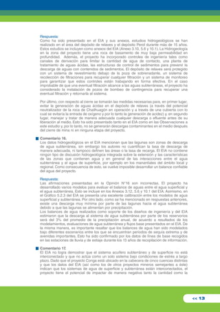 Respuesta: 
Como ha sido presentado en el EIA y sus anexos, estudios hidrogeológicos se han 
realizado en el área del depósito de relaves y el depósito Perol durante más de 15 años. 
Estos estudios se incluyen como anexos del EIA (Anexo 3.10, 5.6 y 10.1). La Hidrogeología 
en la zona del proyecto tiene una roca de basamento de muy baja permeabilidad en 
profundidad. Además, el proyecto ha incorporado controles de ingeniería tales como 
canales de derivación para limitar la cantidad de agua de contacto, una planta de 
tratamiento de aguas ácidas, las estructuras de control de sedimentos para prevenir la 
descarga de aguas con contenidos de sedimentos. El depósito de relaves será protegido 
con un sistema de revestimiento debajo de la poza de sobrenadante, un sistema de 
recolección de filtraciones para recuperar cualquier filtración y un sistema de monitoreo 
para garantizar que estos controles están trabajando en forma efectiva. En el caso 
improbable de que una eventual filtración alcance a las aguas subterráneas, el proyecto ha 
considerado la instalación de pozos de bombeo de contingencia para recuperar una 
eventual filtración y retornarla al sistema. 
Por último, con respecto al cierre se tomarán las medidas necesarias para, en primer lugar, 
evitar la generación de aguas ácidas en el depósito de relaves (a través del potencial 
neutralizador de la roca de Chailhuagón en operación y a través de una cubierta con lo 
cual se evitaría la entrada de oxígeno y por lo tanto la generación de acidez) y, en segundo 
lugar, manejar y tratar de manera adecuada cualquier descarga o efluente antes de su 
liberación al medio. Esto ha sido presentado tanto en el EIA como en las Observaciones a 
este estudio y, por lo tanto, no se generarán descargas contaminantes en el medio después 
del cierre de mina ni en ninguna etapa del proyecto. 
Comentario 16. 
Los datos hidrogeológicos en el EIA mencionan que las lagunas son zonas de descarga 
de agua subterránea, sin embargo los autores no cuantifican la tasa de descarga de 
manera adecuada, ni tampoco definen las áreas o la tasa de recarga. El EIA no contiene 
ningún tipo de discusión hidrogeológica integrada sobre la extensión y las características 
de las zonas que contienen agua y en general de las interacciones entre el agua 
subterránea y el agua de superficie, por ejemplo en los manantiales del ámbito local y 
regional. Como consecuencia de esto, se vuelve imposible desarrollar un balance confiable 
del agua del proyecto. 
Respuesta: 
Las afirmaciones presentadas en la Opinión N°16 son incorrectas. El proyecto ha 
desarrollado varios modelos para evaluar el balance de aguas entre el agua superficial y 
el agua subterránea. Esto se incluye en los Anexos 3.12, 5.6 y 10.1 del EIA. Asimismo, en 
el Gráfico 5.2.3 del EIA se presenta una excelente calibración entre los modelos de agua 
superficial y subterránea. Por otro lado, como se ha mencionado en respuestas anteriores, 
existe una descarga muy mínima por parte de las lagunas hacia el agua subterránea 
debido a que las lagunas se alimentan por precipitación. 
Los balances de agua realizados como soporte de los diseños de ingeniería y del EIA 
estimaron que la descarga al sistema de agua subterránea por parte de los reservorios 
será del 3% del promedio de la precipitación anual, de acuerdo a resultados de los 
modelamientos, evaluaciones de agua subterránea y flujos base presentados en el EIA. De 
la misma manera, es importante resaltar que los balances de agua han sido modelados 
bajo diferentes escenarios entre los que se encuentran periodos de sequía extrema y de 
avenidas importantes. Esto ha sido confirmado por los datos de línea de base recogidos 
en las estaciones de lluvia y de estiaje durante los 15 años de recopilación de información. 
Comentario 17. 
El EIA no logra demostrar que el sistema acuífero subterráneo y de superficie no está 
interconectado y que no actúa como un solo sistema bajo condiciones de estrés a largo 
plazo. Dado que el proyecto Conga está ubicado en la cabecera de cinco cuencas distintas 
y que los datos del EIA (así como los de otros proyectos mineros semejantes a éste) 
indican que los sistemas de agua de superficie y subterránea están interconectados, el 
proyecto tiene el potencial de impactar de manera negativa tanto la cantidad como la 
<< 13 
 