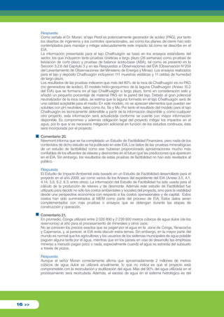Respuesta: 
Como señala el Dr. Moran, el tajo Perol es potencialmente generador de acidez (PAG), por tanto 
los diseños de ingeniería y los controles operacionales, así como los planes de cierre han sido 
contemplados para manejar y mitigar adecuadamente este impacto tal como se describe en el 
EIA. 
La información presentada para el tajo Chailhuagón se basó en los ensayos estándares del 
sector, los que incluyeron tanto pruebas cinéticas a largo plazo (26 semanas) como pruebas de 
lixiviación de corto plazo y pruebas de balance ácido-base (ABA), tal como se presentó en la 
Sección 3.2.6 del Capítulo 3 y en las Respuestas a Observaciones del EIA (Observación N°204 
del Levantamiento de Observaciones del Ministerio de Energía y Minas). Los ensayos realizados 
para el tajo y depósito Chailhuagón incluyeron 111 muestras estáticas y 11 celdas de humedad 
de largo plazo. 
Los resultados de las pruebas indicaron que más del 80% de la roca de Chailhuagón es no-PAG 
(no generadora de acidez). El modelo hidro-geoquímico de la laguna Chailhuagón (Anexo 10.2 
del EIA) que se formaría en el tajo Chaillhuagón a largo plazo, tomó en consideración esto y 
añadió un pequeño porcentaje de material PAG en la pared del tajo. Debido al gran potencial 
neutralizador de la roca caliza, se estima que la laguna formada en el tajo Chailhuagón será de 
una calidad aceptable para el medio. En este modelo, no se aprecian elementos que puedan ser 
solubles con pH neutrales, tales como As, Se y Mo. Por tanto el resultado del modelo para el tajo 
Chailhuagón es técnicamente defendible a partir de la información disponible y, como cualquier 
otro proyecto, esta información será actualizada conforme se cuente con mayor información 
disponible. Es compromiso y además obligación legal del proyecto mitigar los impactos en el 
agua, por lo que si es necesaria mitigación adicional en función de los estudios continuos, ésta 
será incorporada por el proyecto. 
Comentario 20. 
Newmont informa que se ha completado un Estudio de Factibilidad Financiera, pero nada de los 
contenidos de dicho estudio se ha publicado en este EIA. Los datos de las pruebas mineralógicas 
de un estudio de factibilidad como ese hubieran proporcionado aproximaciones mucho más 
confiables de los efluentes de relaves y desmontes en el futuro que las predicciones que aparecen 
en el EIA. Sin embargo, los resultados de estas pruebas de factibilidad no han sido revelados al 
público. 
Respuesta: 
El Estudio de Impacto Ambiental esta basado en un Estudio de Factibilidad desarrollado para el 
proyecto en el año 2009, así como varios de los Anexos del expediente del EIA (Anexo 3.5, 4.1, 
4.14, 5.6, 6.2, 6.3, entre otros). La información del Estudio de Factibilidad ha sido usada para el 
cálculo de la producción de relaves y de desmonte. Además este estudio de Factibilidad fue 
utilizado para decidir no sólo los costos ambientales y sociales del proyecto, sino para la viabilidad 
desde una perspectiva económica con respecto a los costos operacionales y de capital. Estos 
costos han sido suministrados al MEM como parte del proceso de EIA. Estos datos serán 
complementados con más pruebas o ensayos que se obtengan durante las etapas de 
construcción y operación. 
Comentario 21. 
En promedio, Conga utilizará entre 2 026 890 y 2 239 920 metros cúbicos de agua dulce (de los 
reservorios) al año para el procesamiento de minerales y otros usos. 
No se conocen los precios exactos que se pagan por el agua en la zona de Conga, Yanacocha 
y Cajamarca, y, al parecer, el EIA evita discutir estos temas. Sin embargo, en la mayor parte del 
mundo es normal que los agricultores y los usuarios de los sistemas municipales de agua potable 
paguen alguna tarifa por el agua, mientras que en los países en vías de desarrollo las empresas 
mineras a menudo pagan poco o nada, especialmente cuando el agua es extraída del subsuelo 
a través de pozos. 
Respuesta: 
Aunque el señor Moran correctamente afirma que aproximadamente 2 millones de metros 
cúbicos de agua dulce se utilizará anualmente, lo que no indica es que el proyecto está 
comprometido con la recirculación y reutilización del agua. Más del 90% del agua utilizada en el 
procesamiento será recirculada. Además, el exceso de agua en el sistema hidrológico es del 
16 >> 
 