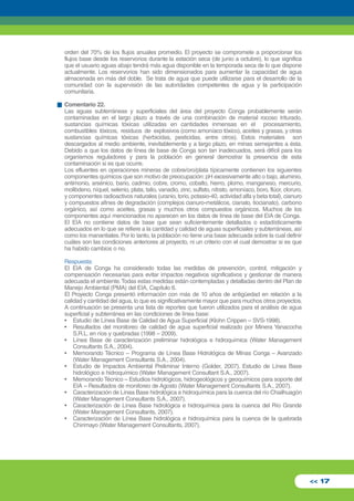 orden del 70% de los flujos anuales promedio. El proyecto se compromete a proporcionar los 
flujos base desde los reservorios durante la estación seca (de junio a octubre), lo que significa 
que el usuario aguas abajo tendrá más agua disponible en la temporada seca de lo que dispone 
actualmente. Los reservorios han sido dimensionados para aumentar la capacidad de agua 
almacenada en más del doble. Se trata de agua que puede utilizarse para el desarrollo de la 
comunidad con la supervisión de las autoridades competentes de agua y la participación 
comunitaria. 
Comentario 22. 
Las aguas subterráneas y superficiales del área del proyecto Conga probablemente serán 
contaminadas en el largo plazo a través de una combinación de material rocoso triturado, 
sustancias químicas tóxicas utilizadas en cantidades inmensas en el procesamiento, 
combustibles tóxicos, residuos de explosivos (como amoníaco tóxico), aceites y grasas, y otras 
sustancias químicas tóxicas (herbicidas, pesticidas, entre otros). Estos materiales son 
descargados al medio ambiente, inevitablemente y a largo plazo, en minas semejantes a ésta. 
Debido a que los datos de línea de base de Conga son tan inadecuados, será difícil para los 
organismos reguladores y para la población en general demostrar la presencia de esta 
contaminación si es que ocurre. 
Los efluentes en operaciones mineras de cobre/oro/plata típicamente contienen los siguientes 
componentes químicos que son motivo de preocupación: pH excesivamente alto o bajo, aluminio, 
antimonio, arsénico, bario, cadmio, cobre, cromo, cobalto, hierro, plomo, manganeso, mercurio, 
molibdeno, níquel, selenio, plata, talio, vanadio, zinc, sulfato, nitrato, amoníaco, boro, flúor, cloruro, 
y componentes radioactivos naturales (uranio, torio, potasio-40, actividad alfa y beta total), cianuro 
y compuestos afines de degradación (complejos cianuro-metálicos, cianato, tiocianato), carbono 
orgánico, así como aceites, grasas y muchos otros compuestos orgánicos. Muchos de los 
componentes aquí mencionados no aparecen en los datos de línea de base del EIA de Conga. 
El EIA no contiene datos de base que sean suficientemente detallados o estadísticamente 
adecuados en lo que se refiere a la cantidad y calidad de aguas superficiales y subterráneas, así 
como los manantiales. Por lo tanto, la población no tiene una base adecuada sobre la cual definir 
cuáles son las condiciones anteriores al proyecto, ni un criterio con el cual demostrar si es que 
ha habido cambios o no. 
Respuesta: 
El EIA de Conga ha considerado todas las medidas de prevención, control, mitigación y 
compensación necesarias para evitar impactos negativos significativos y gestionar de manera 
adecuada el ambiente. Todas estas medidas están contempladas y detalladas dentro del Plan de 
Manejo Ambiental (PMA) del EIA, Capítulo 6. 
El Proyecto Conga presentó información con más de 10 años de antigüedad en relación a la 
calidad y cantidad del agua, lo que es significativamente mayor que para muchos otros proyectos. 
A continuación se presenta una lista de reportes que fueron utilizados para el análisis de agua 
superficial y subterránea en las condiciones de línea base: 
• Estudio de Línea Base de Calidad de Agua Superficial (Klohn Crippen – SVS-1998). 
• Resultados del monitoreo de calidad de agua superficial realizado por Minera Yanacocha 
S.R.L. en ríos y quebradas (1998 – 2009). 
• Línea Base de caracterización preliminar hidrológica e hidroquímica (Water Management 
Consultants S.A., 2004). 
• Memorando Técnico – Programa de Línea Base Hidrológica de Minas Conga – Avanzado 
(Water Management Consultants S.A., 2004). 
• Estudio de Impactos Ambiental Preliminar Interno (Golder, 2007). Estudio de Línea Base 
hidrológico e hidroquímico (Water Management Consultant S.A., 2007). 
• Memorando Técnico – Estudios hidrológicos, hidrogeológicos y geoquímicos para soporte del 
EIA – Resultados de monitoreo de Agosto (Water Management Consultants S.A., 2007). 
• Caracterización de Línea Base hidrológica e hidroquímica para la cuenca del río Chailhuagón 
(Water Management Consultants S.A., 2007). 
• Caracterización de Línea Base hidrológica e hidroquímica para la cuenca del Río Grande 
(Water Management Consultants, 2007). 
• Caracterización de Línea Base hidrológica e hidroquímica para la cuenca de la quebrada 
Chirimayo (Water Management Consultants, 2007). 
<< 17 
 