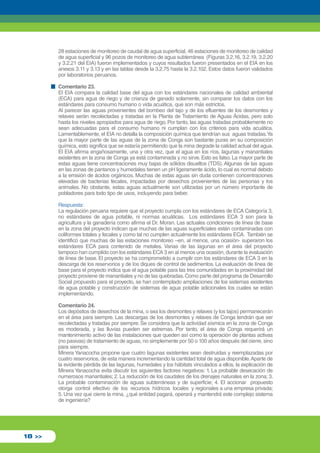 28 estaciones de monitoreo de caudal de agua superficial, 46 estaciones de monitoreo de calidad 
de agua superficial y 96 pozos de monitoreo de agua subterránea (Figuras 3.2.16, 3.2.19, 3.2.20 
y 3.2.21 del EIA) fueron implementados y cuyos resultados fueron presentados en el EIA en los 
anexos 3.11 y 3.13 y en las tablas desde la 3.2.75 hasta la 3.2.102. Estos datos fueron validados 
por laboratorios peruanos. 
Comentario 23. 
El EIA compara la calidad base del agua con los estándares nacionales de calidad ambiental 
(ECA) para agua de riego y de crianza de ganado solamente, sin comparar los datos con los 
estándares para consumo humano o vida acuática, que son más estrictos. 
Al parecer las aguas provenientes del bombeo del tajo y de los efluentes de los desmontes y 
relaves serán recolectadas y tratadas en la Planta de Tratamiento de Aguas Ácidas, pero solo 
hasta los niveles apropiados para agua de riego. Por tanto, las aguas tratadas probablemente no 
sean adecuadas para el consumo humano ni cumplan con los criterios para vida acuática. 
Lamentablemente, el EIA no detalla la composición química que tendrían sus aguas tratadas. Ya 
que la mayor parte de las aguas de la zona de Conga son bastante puras en su composición 
química, esto significa que se estaría permitiendo que la mina degrade la calidad actual del agua. 
El EIA afirma engañosamente, una y otra vez, que el agua en los ríos, lagunas y manantiales 
existentes en la zona de Conga ya está contaminada y no sirve. Esto es falso. La mayor parte de 
estas aguas tiene concentraciones muy bajas de sólidos disueltos (TDS). Algunas de las aguas 
en las zonas de pantanos y humedales tienen un pH ligeramente ácido, lo cual es normal debido 
a la emisión de ácidos orgánicos. Muchas de estas aguas sin duda contienen concentraciones 
elevadas de bacterias fecales, impactadas por desechos provenientes de las personas y los 
animales. No obstante, estas aguas actualmente son utilizadas por un número importante de 
pobladores para todo tipo de usos, incluyendo para beber. 
Respuesta: 
La regulación peruana requiere que el proyecto cumpla con los estándares de ECA Categoría 3, 
no estándares de agua potable, ni normas acuáticas. Los estándares ECA 3 son para la 
agricultura y la ganadería como afirma el Dr. Moran. Las actuales condiciones de línea de base 
en la zona del proyecto indican que muchas de las aguas superficiales están contaminadas con 
coliformes totales y fecales y como tal no cumplen actualmente los estándares ECA. También se 
identificó que muchas de las estaciones monitoreo –en, al menos, una ocasión- superaron los 
estándares ECA para contenido de metales. Varias de las lagunas en el área del proyecto 
tampoco han cumplido con los estándares ECA 3 en al menos una ocasión, durante la evaluación 
de línea de base. El proyecto se ha comprometido a cumplir con los estándares de ECA 3 en la 
descarga de los reservorios y de los diques de control de sedimentos. La evaluación de línea de 
base para el proyecto indica que el agua potable para las tres comunidades en la proximidad del 
proyecto proviene de manantiales y no de las quebradas. Como parte del programa de Desarrollo 
Social propuesto para el proyecto, se han contemplado ampliaciones de los sistemas existentes 
de agua potable y construcción de sistemas de agua potable adicionales los cuales se están 
implementando. 
Comentario 24. 
Los depósitos de desechos de la mina, o sea los desmontes y relaves (y los tajos) permanecerán 
en el área para siempre. Las descargas de los desmontes y relaves de Conga tendrán que ser 
recolectadas y tratadas por siempre. Se considera que la actividad sísmica en la zona de Conga 
es moderada, y las lluvias pueden ser extremas. Por tanto, el área de Conga requerirá un 
mantenimiento activo de las instalaciones que queden así como la operación de plantas activas 
(no pasivas) de tratamiento de aguas, no simplemente por 50 o 100 años después del cierre, sino 
para siempre. 
Minera Yanacocha propone que cuatro lagunas existentes sean destruidas y reemplazadas por 
cuatro reservorios, de esta manera incrementando la cantidad total de agua disponible. Aparte de 
la evidente pérdida de las lagunas, humedales y los hábitats vinculados a ellos, la explicación de 
Minera Yanacocha evita discutir los siguientes factores negativos: 1. La probable desecación de 
numerosos manantiales; 2. La reducción de los caudales de los drenajes naturales en la zona; 3. 
La probable contaminación de aguas subterráneas y de superficie; 4. El accionar propuesto 
otorga control efectivo de los recursos hídricos locales y regionales a una empresa privada; 
5. Una vez que cierre la mina, ¿qué entidad pagará, operará y mantendrá este complejo sistema 
de ingeniería? 
18 >> 
 