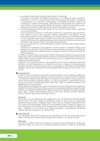 3. La probable contaminación de aguas subterráneas y de superficie; 
El proyecto ha analizado los impactos potenciales en la calidad del agua superficial y 
subterránea en el área. La mitigación para evitar estos impactos incluye (pero no se limita a) 
el revestimiento de la piscina de sobrenadantes del depósito de relaves, sistemas de 
subdrenajes y colección de filtraciones, aplicación de grouting (lechada de cemento) en la 
base de cada uno de los diques del depósito de relaves, un sistema de tratamiento de agua, 
estructuras de control de sedimentos en las cuencas Chailhuagón y Chirimayo. 
4. El accionar propuesto otorga control efectivo de los recursos hídricos locales y regionales 
a una empresa privada; 
Como se presenta en el EIA, el control de los reservorios y recursos de agua asociados a 
estos estarán en manos de la autoridad nacional competente en coordinación con las 
comunidades locales y no será manejado por una empresa privada como se refiere la opinión 
Nº 26. El proyecto Conga asumirá el costo de la construcción, operación y mantenimiento 
durante la vida de la mina y establecerá las garantías financieras suficientes de los reservorios 
para toda la vida útil de los mismos (100 años aproximadamente). 
5. Una vez que cierre la mina, ¿qué entidad pagará, operará y mantendrá este complejo sistema 
de ingeniería? 
Conforme a lo requerido por la ley peruana, un plan de cierre se presentó el MEM un año 
después de la aprobación del EIA. Este plan está actualmente en revisión por el MEM. Las 
garantías de cierre serán establecidas por la autoridad competente y Conga antes del inicio 
de las operaciones. 
Se realizó un análisis sísmico como soporte al diseño de ingeniería. Todas las estructuras de alto 
riesgo (reservorios y las presas del depósito de relaves han sido diseñados para el máximo sismo 
creíble). Estas estructuras también han sido diseñadas para ser estables bajo el escenario de 
máxima precipitación probable. 
Finalmente, las condiciones sísmicas y de precipitación de la zona, considerando situaciones 
extremas, han sido incorporadas en el diseño para prevenir o mitigar las consecuencias de 
impacto en el entorno. El factor de diseño sísmico corresponde al sismo máximo creíble (MCM) 
de 8 Mw, mientras que la precipitación máxima probable (PMP) se presentó en el Cuadro 3.2.57 
del EIA. 
Comentario 25. 
El costo de construir plantas de tratamiento de alta tecnología en minas metálicas semejantes a 
Conga con altos volúmenes de efluentes, a menudo asciende a un mínimo de entre 10 millones 
y 30 millones de dólares (costos de capital). Los costos de construcción en Conga podrían ser 
mucho más altos dada la ubicación alejada. Los costos de operación y mantenimiento de una 
planta varían mucho, pero fácilmente podrían estar entre 1 millón y 5 millones de dólares al año, 
posiblemente en forma perpetua. 
Tengo experiencia profesional en varias minas donde los costos del tratamiento de aguas han 
excedido los cientos de millones de dólares, y donde sin embargo los problemas de contaminación 
persisten, y la recolección y tratamiento de efluentes continúa. Por ejemplo, Summitville, Leadville, 
Eagle Mine, Crested Butte (Colorado, EE.UU.); Clark Fork y Zortman-Landusky (Montana, 
EE.UU.); Bingham Canyon-Kennecott (Utah, EE.UU.). 
Respuesta: 
De acuerdo con la normatividad peruana (Reglamento de la Ley del SEIA DS 019-2009-MINAM 
Artículo 50), el EIA tiene carácter de declaración jurada, es decir todos los compromisos 
declarados tienen carácter de obligación legal y tienen que ser cumplidos independientemente 
de su costo. El EIA del Proyecto Conga se ha comprometido a tratar y manejar las aguas en el 
área del proyecto, de tal manera que las descargas de los reservorios cumplan con el ECA para 
Agua – Categoría 3 y, por lo tanto, no se espera la afectación o contaminación del área del 
proyecto, tal como se menciona en la Opinión N°25. 
Comentario 26. 
Las actividades relacionadas al agua que son propuestas en el EIA de Conga efectivamente 
ceden el control de los recursos hídricos colectivos de la región a una empresa privada. 
Respuesta: 
Tal y como se presentó en el EIA, el control de los recursos hídricos gestionados a través de los 
reservorios estará en manos de la Autoridad Nacional del Agua, a través de la Autoridad 
20 >> 
 
