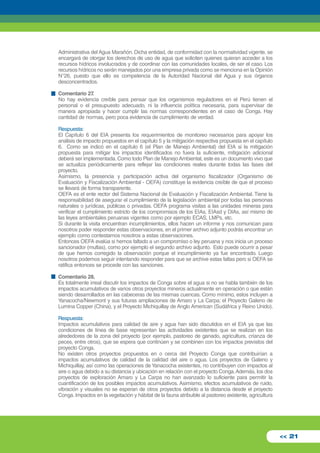 Administrativa del Agua Marañón. Dicha entidad, de conformidad con la normatividad vigente, se 
encargará de otorgar los derechos de uso de agua que soliciten quienes quieran acceder a los 
recursos hídricos involucrados y de coordinar con las comunidades locales, de ser el caso. Los 
recursos hídricos no serán manejados por una empresa privada como se menciona en la Opinión 
N°26, puesto que ello es competencia de la Autoridad Nacional del Agua y sus órganos 
desconcentrados. 
Comentario 27. 
No hay evidencia creíble para pensar que los organismos reguladores en el Perú tienen el 
personal o el presupuesto adecuado, ni la influencia política necesaria, para supervisar de 
manera apropiada y hacer cumplir las normas correspondientes en el caso de Conga. Hay 
cantidad de normas, pero poca evidencia de cumplimiento de verdad. 
Respuesta: 
El Capítulo 6 del EIA presenta los requerimientos de monitoreo necesarios para apoyar los 
análisis de impacto propuestos en el capítulo 5 y la mitigación respectiva propuesta en el capítulo 
6. Como se indicó en el capítulo 6 (el Plan de Manejo Ambiental) del EIA si la mitigación 
propuesta para mitigar los impactos identificados no fuera la suficiente, mitigación adicional 
deberá ser implementada. Como todo Plan de Manejo Ambiental, este es un documento vivo que 
se actualiza periódicamente para reflejar las condiciones reales durante todas las fases del 
proyecto. 
Asimismo, la presencia y participación activa del organismo fiscalizador (Organismo de 
Evaluación y Fiscalización Ambiental - OEFA) constituye la evidencia creíble de que el proceso 
se llevará de forma transparente. 
OEFA es el ente rector del Sistema Nacional de Evaluación y Fiscalización Ambiental. Tiene la 
responsabilidad de asegurar el cumplimiento de la legislación ambiental por todas las personas 
naturales o jurídicas, públicas o privadas. OEFA programa visitas a las unidades mineras para 
verificar el cumplimiento estricto de los compromisos de los EIAs, EIAsd y DIAs, así mismo de 
las leyes ambientales peruanas vigentes como por ejemplo ECAS, LMPs, etc. 
Si durante la visita encuentran incumplimientos, ellos hacen un informe y nos comunican para 
nosotros poder responder estas observaciones, en el primer archivo adjunto podrás encontrar un 
ejemplo como contestamos nosotros a estas observaciones. 
Entonces OEFA evalúa si hemos faltado a un compromiso o ley peruana y nos inicia un proceso 
sancionador (multas), como por ejemplo el segundo archivo adjunto. Esto puede ocurrir a pesar 
de que hemos corregido la observación porque el incumplimiento ya fue encontrado. Luego 
nosotros podemos seguir intentando responder para que se archive estas faltas pero si OEFA se 
ratifica entonces se procede con las sanciones. 
Comentario 28. 
Es totalmente irreal discutir los impactos de Conga sobre el agua si no se habla también de los 
impactos acumulativos de varios otros proyectos mineros actualmente en operación o que están 
siendo desarrollados en las cabeceras de las mismas cuencas. Como mínimo, estos incluyen a 
Yanacocha/Newmont y sus futuras ampliaciones de Amaro y La Carpa; el Proyecto Galeno de 
Lumina Copper (China), y el Proyecto Michiquillay de Anglo American (Sudáfrica y Reino Unido). 
Respuesta: 
Impactos acumulativos para calidad de aire y agua han sido discutidos en el EIA ya que las 
condiciones de línea de base representan las actividades existentes que se realizan en los 
alrededores de la zona del proyecto (por ejemplo, pastoreo de ganado, agricultura, crianza de 
peces, entre otros), que se espera que continúen y se combinen con los impactos previstos del 
proyecto Conga. 
No existen otros proyectos propuestos en o cerca del Proyecto Conga que contribuirían a 
impactos acumulativos de calidad de la calidad del aire o agua. Los proyectos de Galeno y 
Michiquillay, así como las operaciones de Yanacocha existentes, no contribuyen con impactos al 
aire o agua debido a su distancia y ubicación en relación con el proyecto Conga. Además, los dos 
proyectos de exploración Amaro y La Carpa no han avanzado lo suficiente para permitir la 
cuantificación de los posibles impactos acumulativos. Asimismo, efectos acumulativos de ruido, 
vibración y visuales no se esperan de otros proyectos debido a la distancia desde el proyecto 
Conga. Impactos en la vegetación y hábitat de la fauna atribuible al pastoreo existente, agricultura 
<< 21 
 