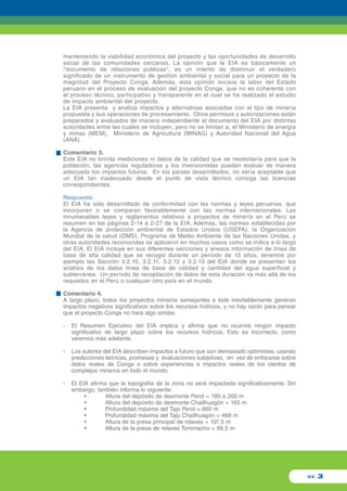 manteniendo la viabilidad económica del proyecto y las oportunidades de desarrollo 
social de las comunidades cercanas. La opinión que la EIA es básicamente un 
"documento de relaciones públicas", es un intento de disminuir el verdadero 
significado de un instrumento de gestión ambiental y social para un proyecto de la 
magnitud del Proyecto Conga. Además, esta opinión socava la labor del Estado 
peruano en el proceso de evaluación del proyecto Conga, que no es coherente con 
el proceso técnico, participativo y transparente en el cual se ha realizado el estudio 
de impacto ambiental del proyecto. 
La EIA presenta y analiza impactos y alternativas asociadas con el tipo de minería 
propuesta y sus operaciones de procesamiento. Otros permisos y autorizaciones están 
preparados y evaluados de manera independiente al documento del EIA por distintas 
autoridades entre las cuales se incluyen, pero no se limitan a, el Ministerio de energía 
y minas (MEM), Ministerio de Agricultura (MINAG) y Autoridad Nacional del Agua 
(ANA). 
Comentario 3. 
Este EIA no brinda mediciones ni datos de la calidad que se necesitaría para que la 
población, las agencias reguladoras y los inversionistas puedan evaluar de manera 
adecuada los impactos futuros. En los países desarrollados, no sería aceptable que 
un EIA tan inadecuado desde el punto de vista técnico consiga las licencias 
correspondientes. 
Respuesta: 
El EIA ha sido desarrollado de conformidad con las normas y leyes peruanas, que 
incorporan o se comparan favorablemente con las normas internacionales. Las 
innumerables leyes y reglamentos relativos a proyectos de minería en el Perú se 
resumen en las páginas 2-14 a 2-27 de la EIA. Además, las normas establecidas por 
la Agencia de protección ambiental de Estados Unidos (USEPA), la Organización 
Mundial de la salud (OMS), Programa de Medio Ambiente de las Naciones Unidas, y 
otras autoridades reconocidas se aplicaron en muchos casos como se indica a lo largo 
del EIA. El EIA incluye en sus diferentes secciones y anexos información de línea de 
base de alta calidad que se recogió durante un período de 15 años, tenemos por 
ejemplo las Sección 3.2.10, 3.2.11, 3.2.12 y 3.2.13 del EIA donde se presentan los 
análisis de los datos línea de base de calidad y cantidad del agua superficial y 
subterránea. Un período de recopilación de datos de esta duración va más allá de los 
requisitos en el Perú o cualquier otro país en el mundo. 
Comentario 4. 
A largo plazo, todos los proyectos mineros semejantes a éste inevitablemente generan 
impactos negativos significativos sobre los recursos hídricos, y no hay razón para pensar 
que el proyecto Conga no hará algo similar. 
- El Resumen Ejecutivo del EIA implica y afirma que no ocurrirá ningún impacto 
significativo de largo plazo sobre los recursos hídricos. Esto es incorrecto, como 
veremos más adelante. 
- Los autores del EIA describen impactos a futuro que son demasiado optimistas, usando 
predicciones teóricas, promesas y evaluaciones subjetivas, en vez de enfocarse sobre 
datos reales de Conga o sobre experiencias e impactos reales de los cientos de 
complejos mineros en todo el mundo. 
- El EIA afirma que la topografía de la zona no será impactada significativamente. Sin 
embargo, también informa lo siguiente: 
• Altura del depósito de desmonte Perol = 180 a 200 m 
• Altura del depósito de desmonte Chailhuagón = 165 m 
• Profundidad máxima del Tajo Perol = 660 m 
• Profundidad máxima del Tajo Chailhuagón = 468 m 
• Altura de la presa principal de relaves = 101,5 m 
• Altura de la presa de relaves Toromacho = 66,5 m 
<< 3 
 