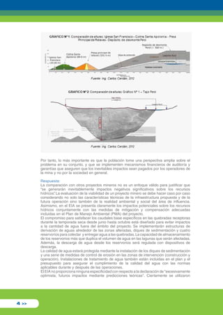 Por tanto, lo más importante es que la población tome una perspectiva amplia sobre el 
problema en su conjunto, y que se implementen mecanismos financieros de auditoría y 
garantías que aseguren que los inevitables impactos sean pagados por los operadores de 
la mina y no por la sociedad en general. 
Respuesta: 
La comparación con otros proyectos mineros no es un enfoque válido para justificar que 
“se generarán inevitablemente impactos negativos significativos sobre los recursos 
hídricos”. La evaluación de la viabilidad de un proyecto minero se debe hacer caso por caso 
considerando no solo las características técnicas de la infraestructura propuesta y de la 
futura operación sino también de la realidad ambiental y social del área de influencia. 
Asimismo, en el EIA se presenta claramente los impactos potenciales sobre los recursos 
hídricos conjuntamente con las medidas de mitigación y compensación adecuadas 
incluidas en el Plan de Manejo Ambiental (PMA) del proyecto. 
El compromiso para satisfacer los caudales base específicos en las quebradas receptoras 
durante la temporada seca desde junio hasta octubre está diseñado para evitar impactos 
a la cantidad de agua fuera del ámbito del proyecto. Se implementarán estructuras de 
derivación de aguas alrededor de las zonas alteradas, diques de sedimentación y cuatro 
reservorios para colectar y entregar agua a las quebradas. La capacidad de almacenamiento 
de los reservorios más que duplica el volumen de agua en las lagunas que serán afectadas. 
Además, la descarga de agua desde los reservorios será regulada con dispositivos de 
descarga. 
La calidad de agua estará protegida mediante la instalación de los diques de sedimentación 
y una serie de medidas de control de erosión en las zonas de intervención (construcción y 
operación). Instalaciones de tratamiento de agua también están incluidas en el plan y el 
presupuesto para asegurar el cumplimiento de la calidad del agua con las normas 
aplicables durante y después de las operaciones. 
El EIA no proporciona ninguna especificidad con respecto a la declaración de "excesivamente 
optimista, futuros impactos mediante predicciones teóricas". Ciertamente se utilizaron 
4 >> 
 