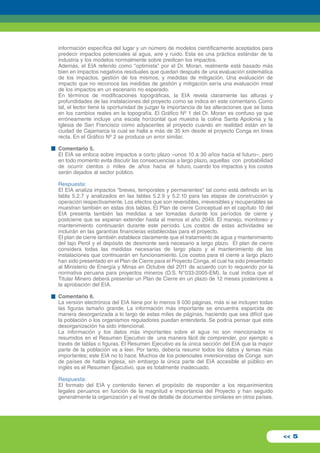 información específica del lugar y un número de modelos científicamente aceptados para 
predecir impactos potenciales al agua, aire y ruido. Esta es una práctica estándar de la 
industria y los modelos normalmente sobre predicen los impactos. 
Además, el EIA referido como "optimista" por el Dr. Moran, realmente está basado más 
bien en impactos negativos residuales que quedan después de una evaluación sistemática 
de los impactos, gestión de los mismos, y medidas de mitigación. Una evaluación de 
impacto que no reconoce las medidas de gestión y mitigación sería una evaluación irreal 
de los impactos en un escenario no esperado. 
En términos de modificaciones topográficas, la EIA revela claramente las alturas y 
profundidades de las instalaciones del proyecto como se indica en este comentario. Como 
tal, el lector tiene la oportunidad de juzgar la importancia de las alteraciones que se basa 
en los cambios reales en la topografía. El Gráfico Nº 1 del Dr. Moran es confuso ya que 
erróneamente incluye una escala horizontal que muestra la colina Santa Apolonia y la 
Iglesia de San Francisco como adyacentes al proyecto cuando en realidad están en la 
ciudad de Cajamarca la cual se halla a más de 35 km desde el proyecto Conga en línea 
recta. En el Gráfico Nº 2 se produce un error similar. 
Comentario 5. 
El EIA se enfoca sobre impactos a corto plazo –unos 10 a 30 años hacia el futuro–, pero 
en todo momento evita discutir las consecuencias a largo plazo, aquellas con probabilidad 
de ocurrir cientos o miles de años hacia el futuro, cuando los impactos y los costos 
serán dejados al sector público. 
Respuesta: 
El EIA analiza impactos "breves, temporales y permanentes" tal como está definido en la 
tabla 5.2.7 y analizados en las tablas 5.2.9 y 5.2.10 para las etapas de construcción y 
operación respectivamente. Los efectos que son reversibles, irreversibles y recuperables se 
muestran también en estas dos tablas. El Plan de cierre Conceptual en el capítulo 10 del 
EIA presenta también las medidas a ser tomadas durante los períodos de cierre y 
postcierre que se esperan extender hasta al menos el año 2049. El manejo, monitoreo y 
mantenimiento continuarán durante este período. Los costos de estas actividades se 
incluirán en las garantías financieras establecidas para el proyecto. 
El plan de cierre también establece claramente que el tratamiento de agua y mantenimiento 
del tajo Perol y el depósito de desmonte será necesario a largo plazo. El plan de cierre 
considera todas las medidas necesarias de largo plazo y el mantenimiento de las 
instalaciones que continuarán en funcionamiento. Los costos para el cierre a largo plazo 
han sido presentado en el Plan de Cierre para el Proyecto Conga, el cual ha sido presentado 
al Ministerio de Energía y Minas en Octubre del 2011 de acuerdo con lo requerido por la 
normativa peruana para proyectos mineros (D.S. N°033-2005-EM), la cual indica que el 
Titular Minero deberá presentar un Plan de Cierre en un plazo de 12 meses posteriores a 
la aprobación del EIA. 
Comentario 6. 
La versión electrónica del EIA tiene por lo menos 9 030 páginas, más si se incluyen todas 
las figuras tamaño grande. La información más importante se encuentra esparcida de 
manera desorganizada a lo largo de estas miles de páginas, haciendo que sea difícil que 
la población o los organismos reguladores puedan entenderla. Se podría pensar que esta 
desorganización ha sido intencional. 
La información y los datos más importantes sobre el agua no son mencionados ni 
resumidos en el Resumen Ejecutivo de una manera fácil de comprender, por ejemplo a 
través de tablas o figuras. El Resumen Ejecutivo es la única sección del EIA que la mayor 
parte de la población va a leer. Por tanto, debería resumir todos los datos y temas más 
importantes; este EIA no lo hace. Muchos de los potenciales inversionistas de Conga son 
de países de habla inglesa, sin embargo la única parte del EIA accesible al público en 
inglés es el Resumen Ejecutivo, que es totalmente inadecuado. 
Respuesta: 
El formato del EIA y contenido tienen el propósito de responder a los requerimientos 
legales peruanos en función de la magnitud e importancia del Proyecto y han seguido 
generalmente la organización y el nivel de detalle de documentos similares en otros países. 
<< 5 
 